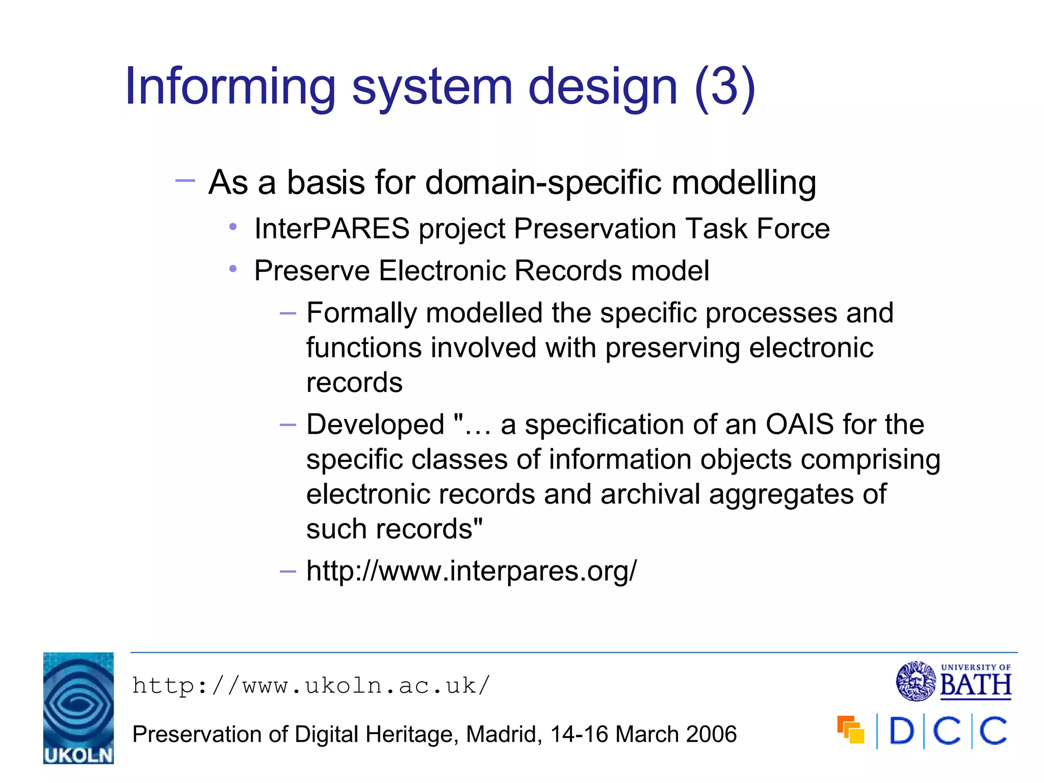 Informing system design (3) As a basis for domain-specific modelling   InterPARES project Preservation Task Force Preserve Electronic Records model Formally modelled the specific processes and functions involved with preserving electronic records Developed "… a specification of an OAIS for the specific classes of information objects comprising electronic records and archival aggregates of such records" http://www.interpares.org/ 