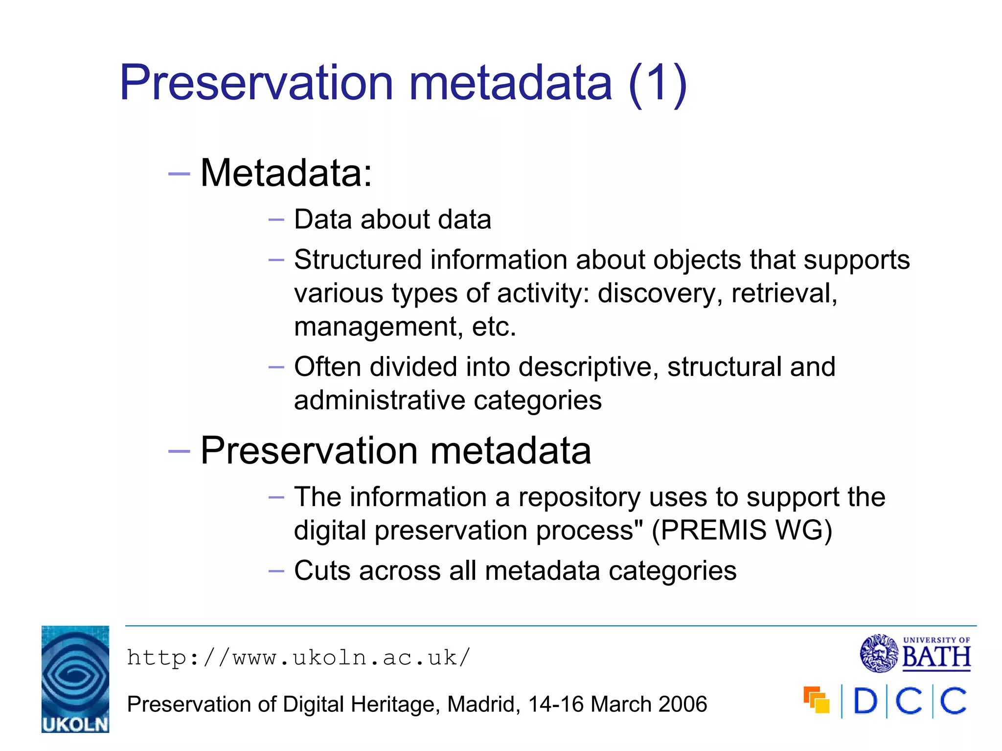 Preservation metadata (1) Metadata: Data about data Structured information about objects that supports various types of activity: discovery, retrieval, management, etc. Often divided into descriptive, structural and administrative categories Preservation metadata The information a repository uses to support the digital preservation process" (PREMIS WG) Cuts across all metadata categories 