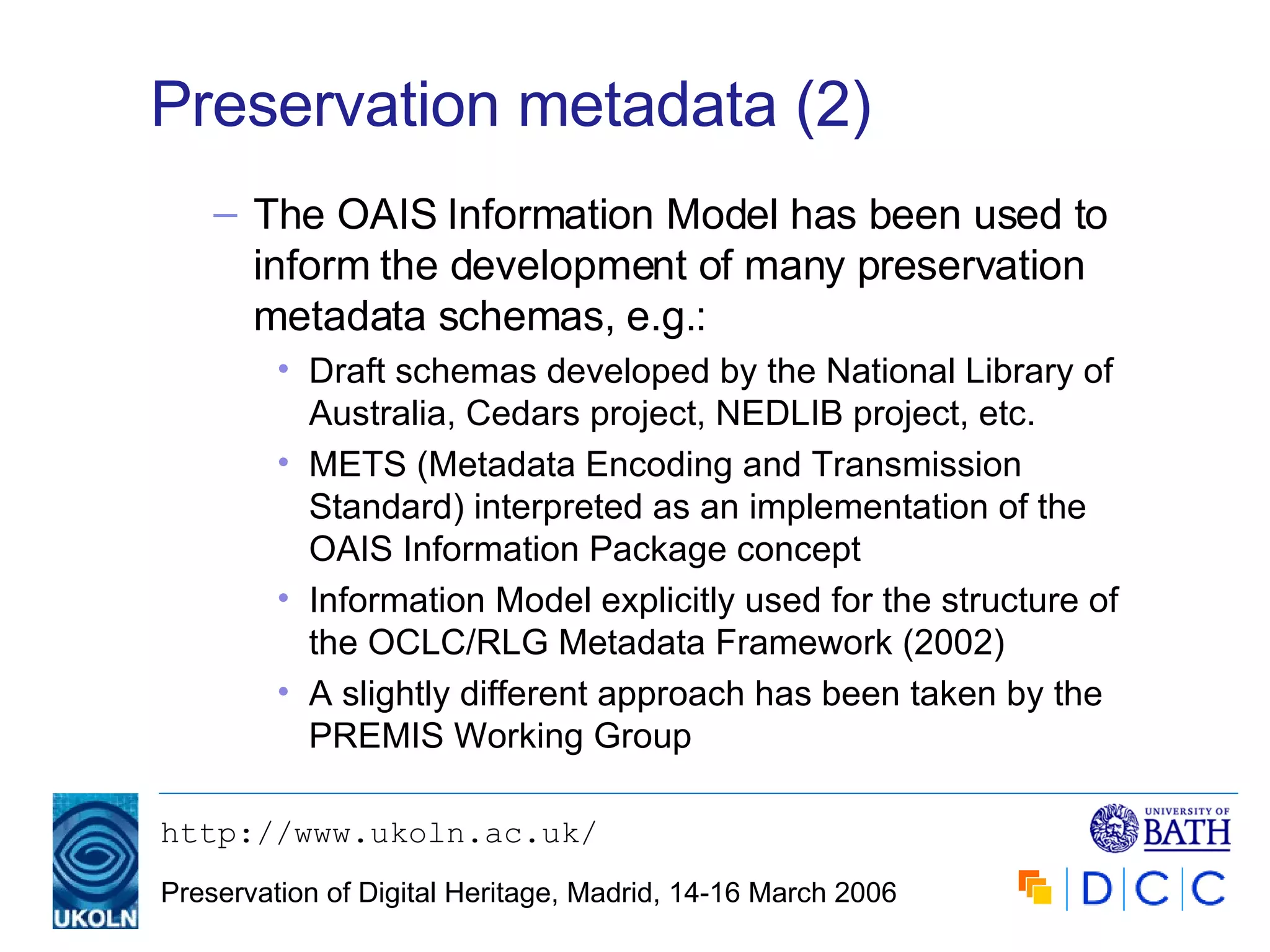 Preservation metadata (2) The OAIS Information Model has been used to inform the development of many preservation metadata schemas, e.g.: Draft schemas developed by the National Library of Australia, Cedars project, NEDLIB project, etc. METS (Metadata Encoding and Transmission Standard) interpreted as an implementation of the OAIS Information Package concept Information Model explicitly used for the structure of the OCLC/RLG Metadata Framework (2002) A slightly different approach has been taken by the PREMIS Working Group 