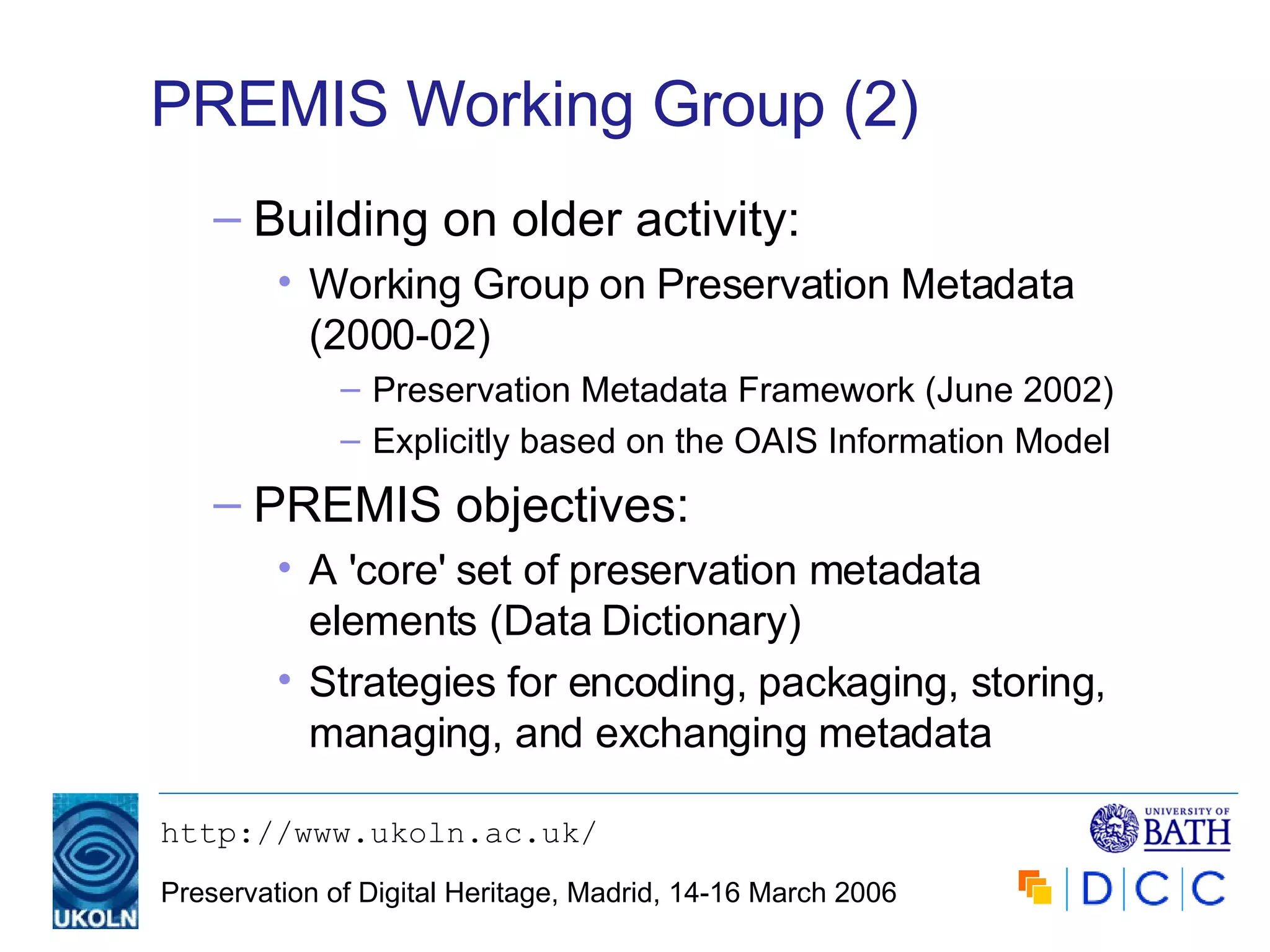 PREMIS Working Group (2) Building on older activity: Working Group on Preservation Metadata (2000-02) Preservation Metadata Framework (June 2002) Explicitly based on the OAIS Information Model PREMIS objectives: A 'core' set of preservation metadata elements (Data Dictionary) Strategies for encoding, packaging, storing, managing, and exchanging metadata 
