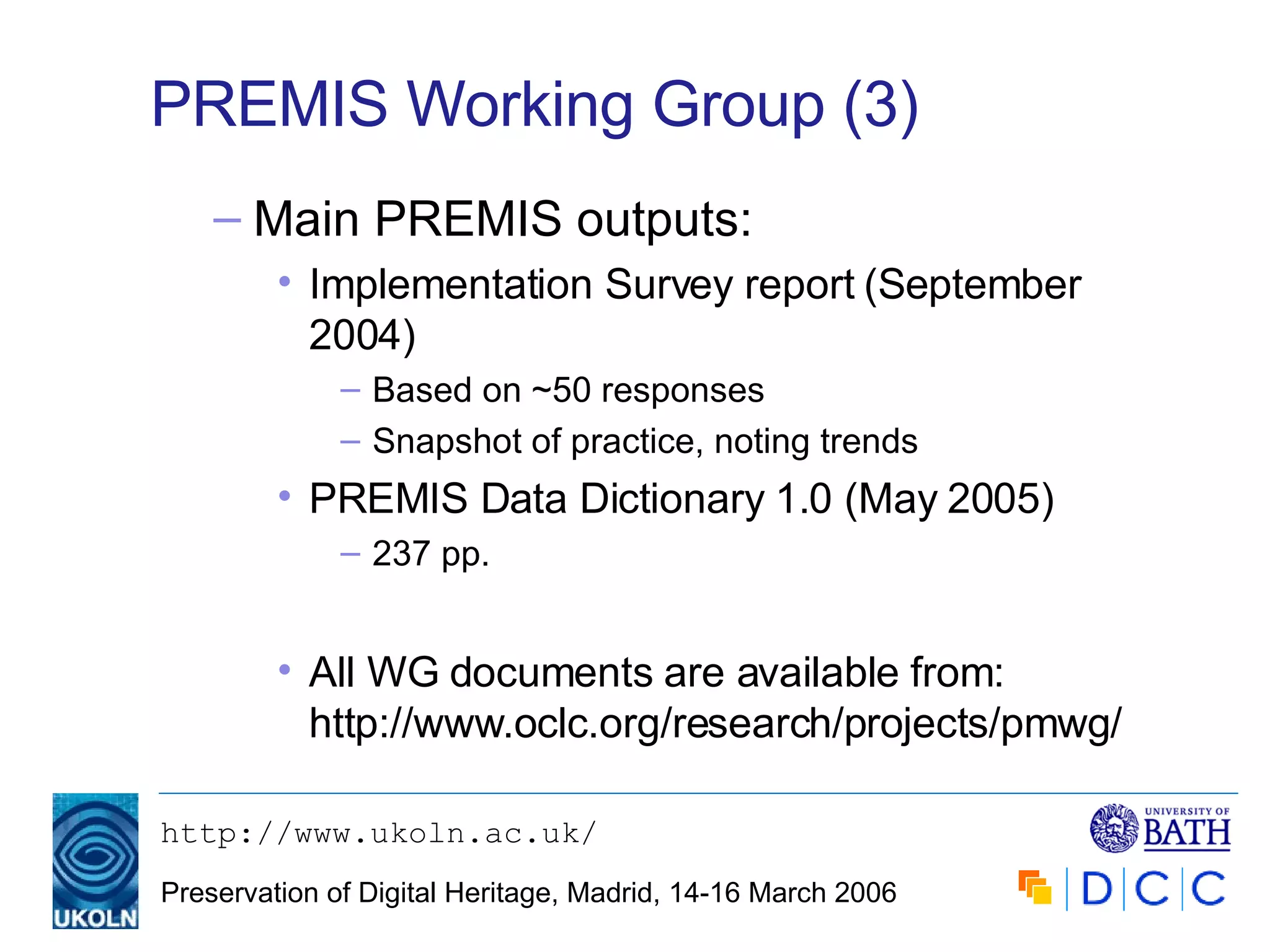 PREMIS Working Group (3) Main PREMIS outputs: Implementation Survey report (September 2004) Based on ~50 responses Snapshot of practice, noting trends PREMIS Data Dictionary 1.0 (May 2005) 237 pp. All WG documents are available from: http://www.oclc.org/research/projects/pmwg/ 