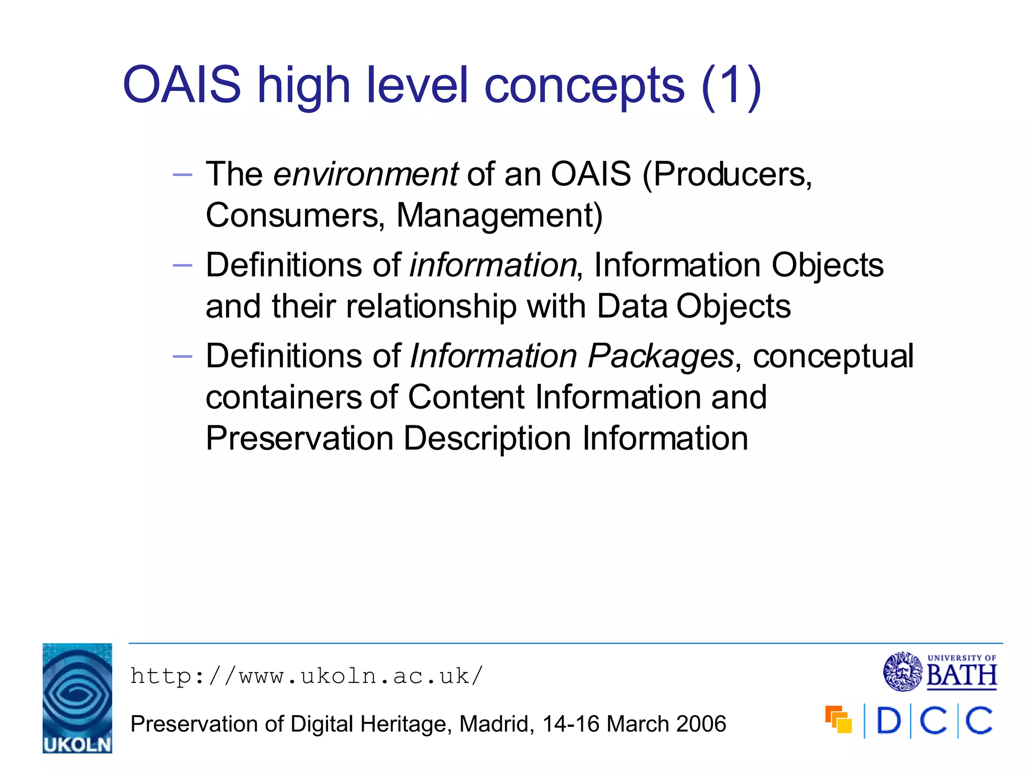 OAIS high level concepts (1) The  environment  of an OAIS (Producers, Consumers, Management) Definitions of  information , Information Objects and their relationship with Data Objects Definitions of  Information Packages , conceptual containers of Content Information and Preservation Description Information 