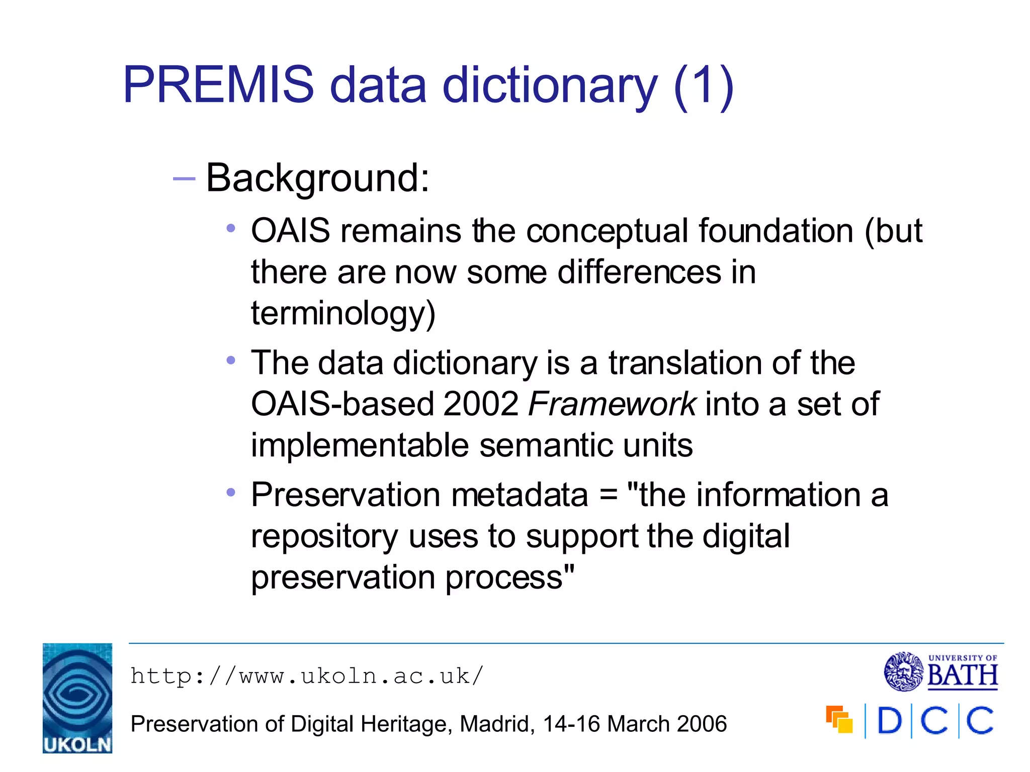 PREMIS data dictionary (1) Background: OAIS remains the conceptual foundation (but there are now some differences in terminology) The data dictionary is a translation of the OAIS-based 2002  Framework  into a set of implementable semantic units Preservation metadata = "the information a repository uses to support the digital preservation process" 
