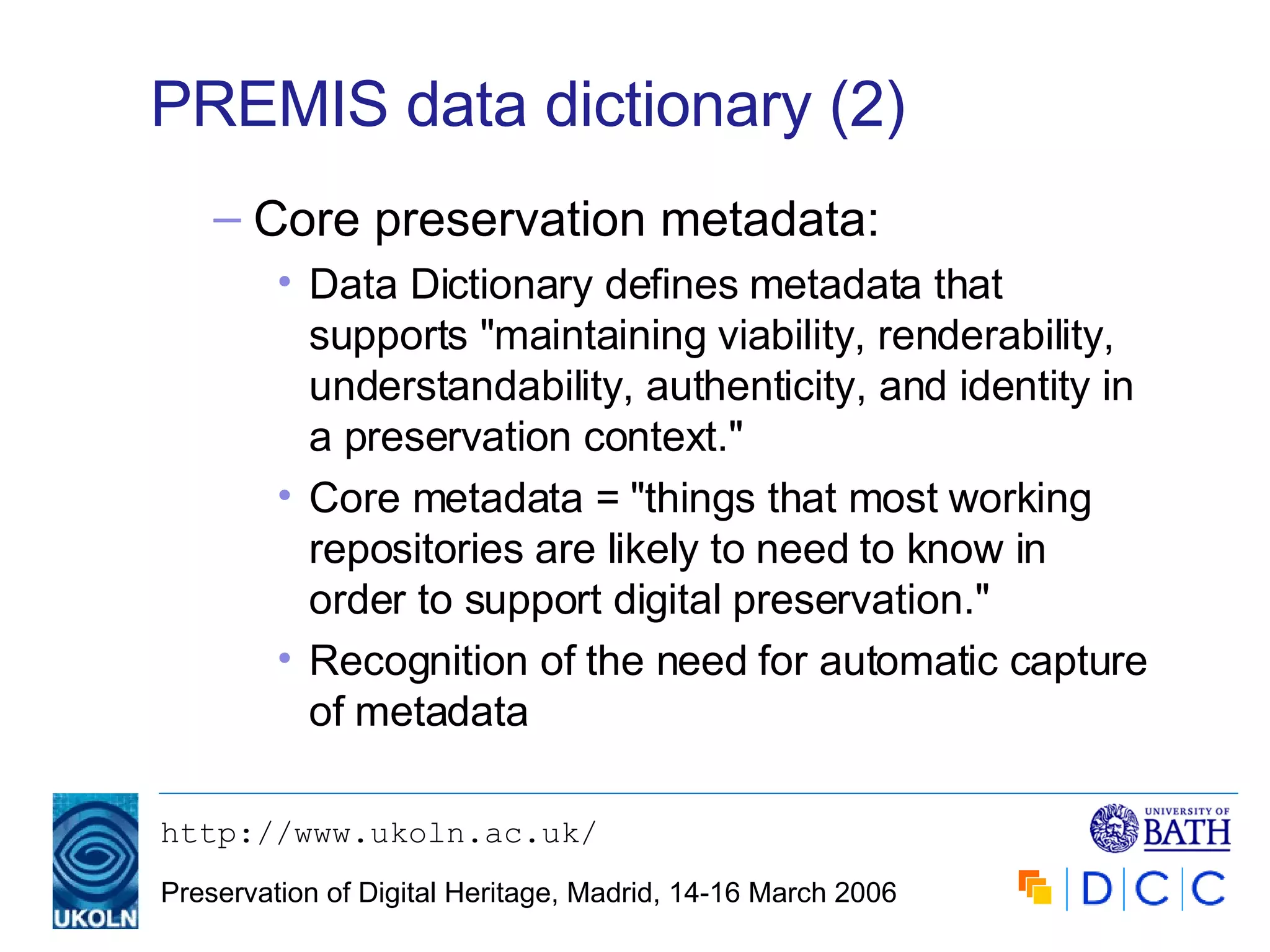 PREMIS data dictionary (2) Core preservation metadata: Data Dictionary defines metadata that supports "maintaining viability, renderability, understandability, authenticity, and identity in a preservation context." Core metadata = "things that most working repositories are likely to need to know in order to support digital preservation." Recognition of the need for automatic capture of metadata 