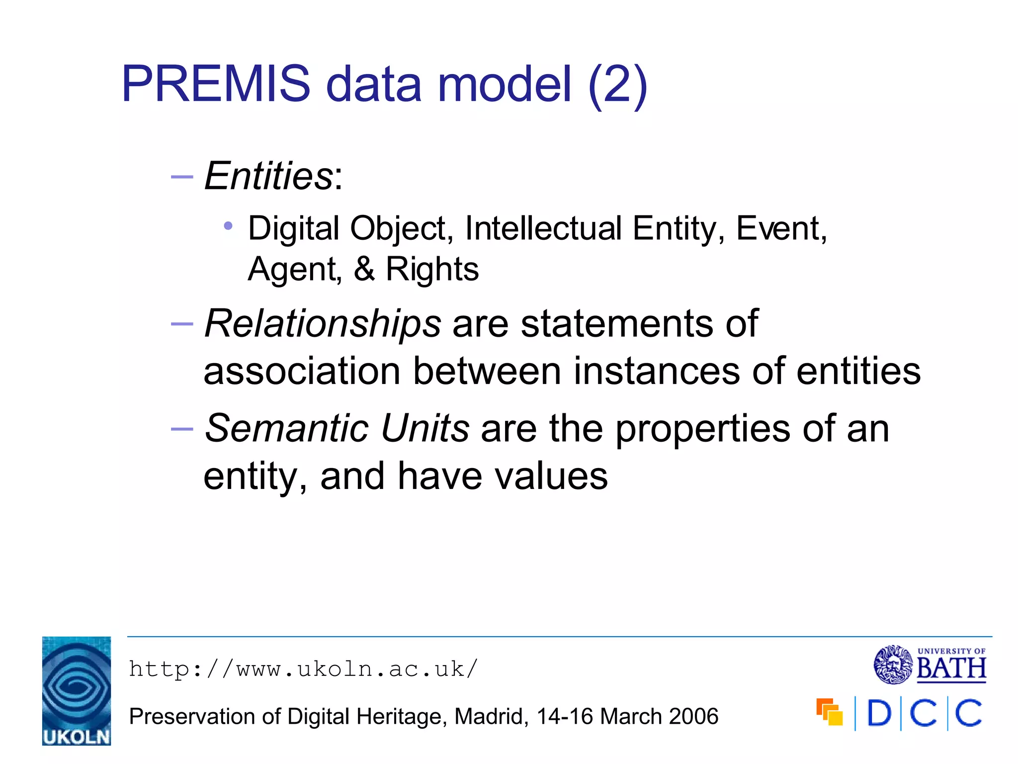 PREMIS data model (2) Entities : Digital Object, Intellectual Entity, Event, Agent, & Rights Relationships  are statements of association between instances of entities Semantic Units  are the properties of an entity, and have values 