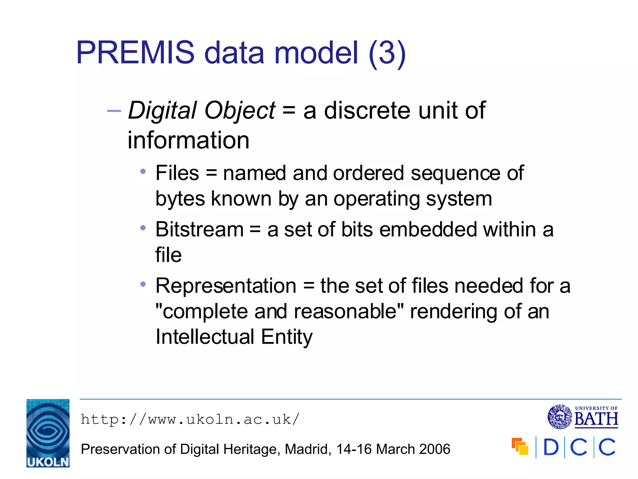 PREMIS data model (3) Digital Object  = a discrete unit of information Files = named and ordered sequence of bytes known by an operating system Bitstream = a set of bits embedded within a file Representation = the set of files needed for a "complete and reasonable" rendering of an Intellectual Entity 