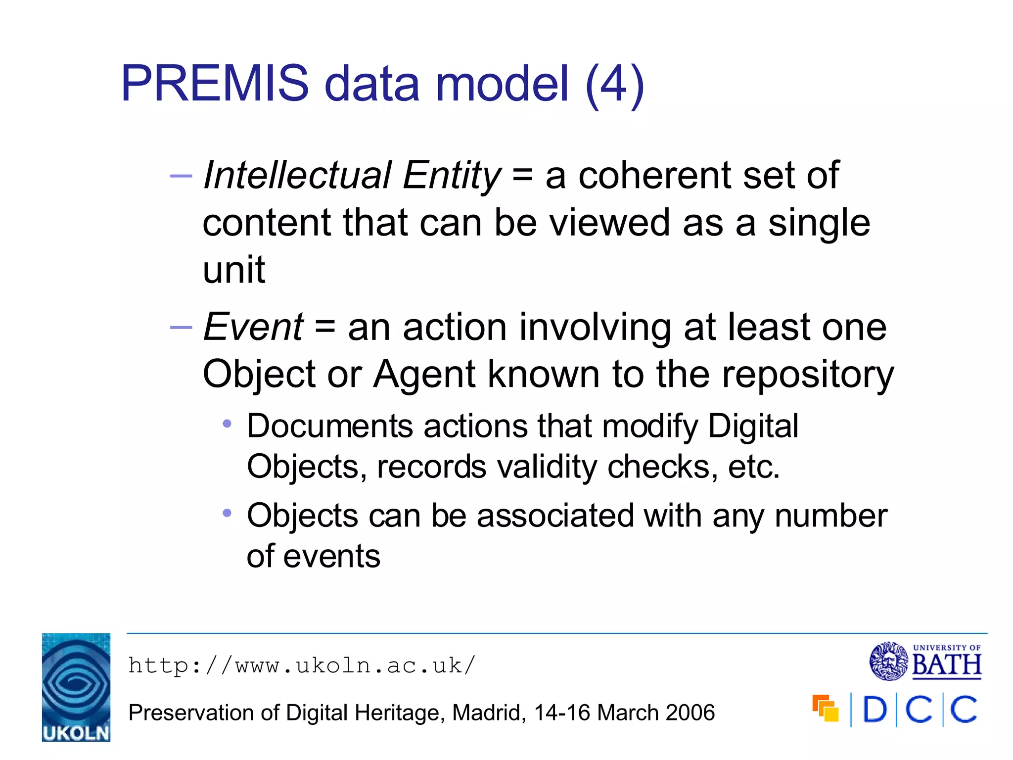 PREMIS data model (4) Intellectual Entity  = a coherent set of content that can be viewed as a single unit Event  = an action involving at least one Object or Agent known to the repository Documents actions that modify Digital Objects, records validity checks, etc. Objects can be associated with any number of events 