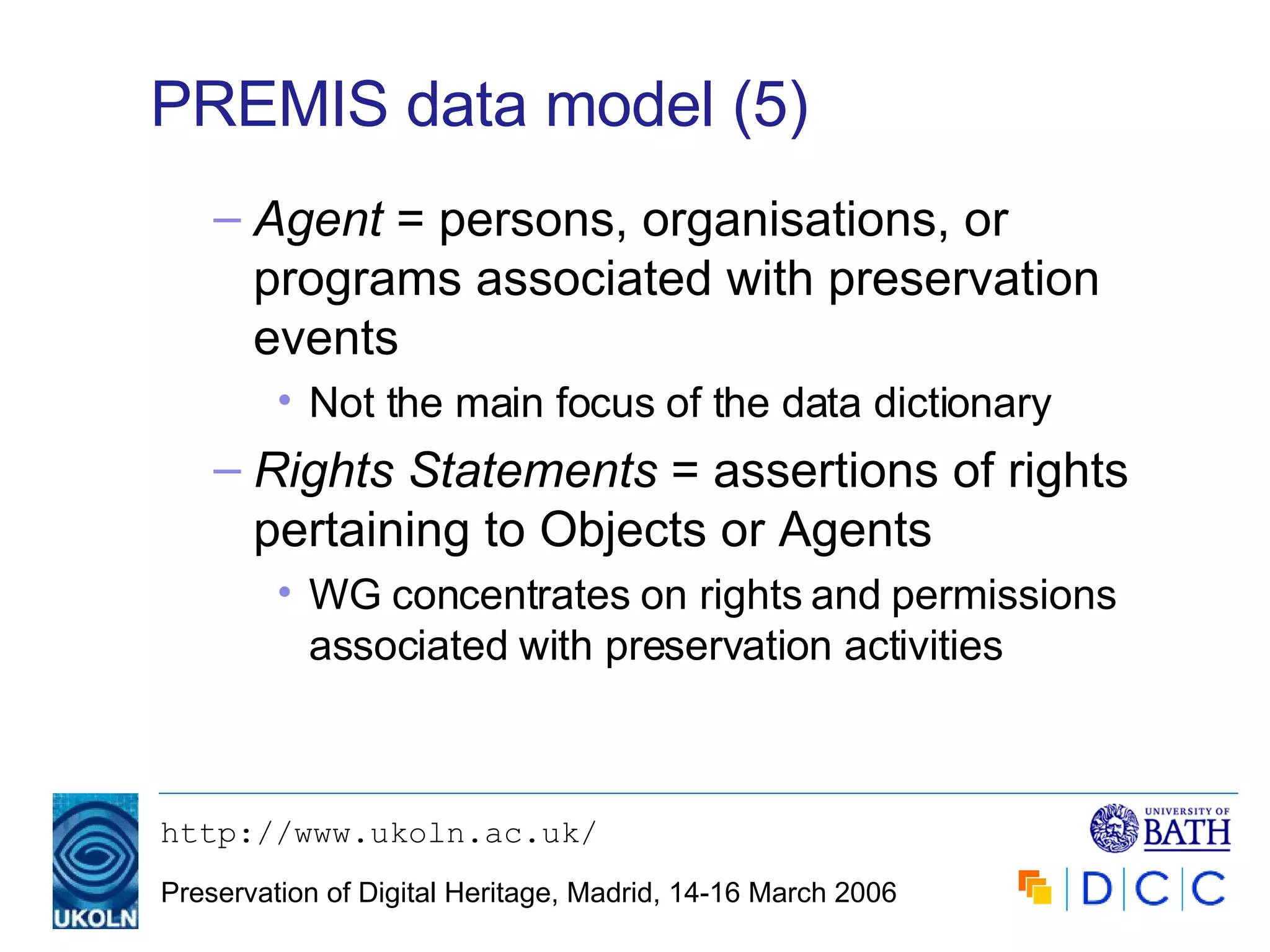 PREMIS data model (5) Agent  = persons, organisations, or programs associated with preservation events Not the main focus of the data dictionary Rights Statements  = assertions of rights  pertaining to Objects or Agents WG concentrates on rights and permissions associated with preservation activities 
