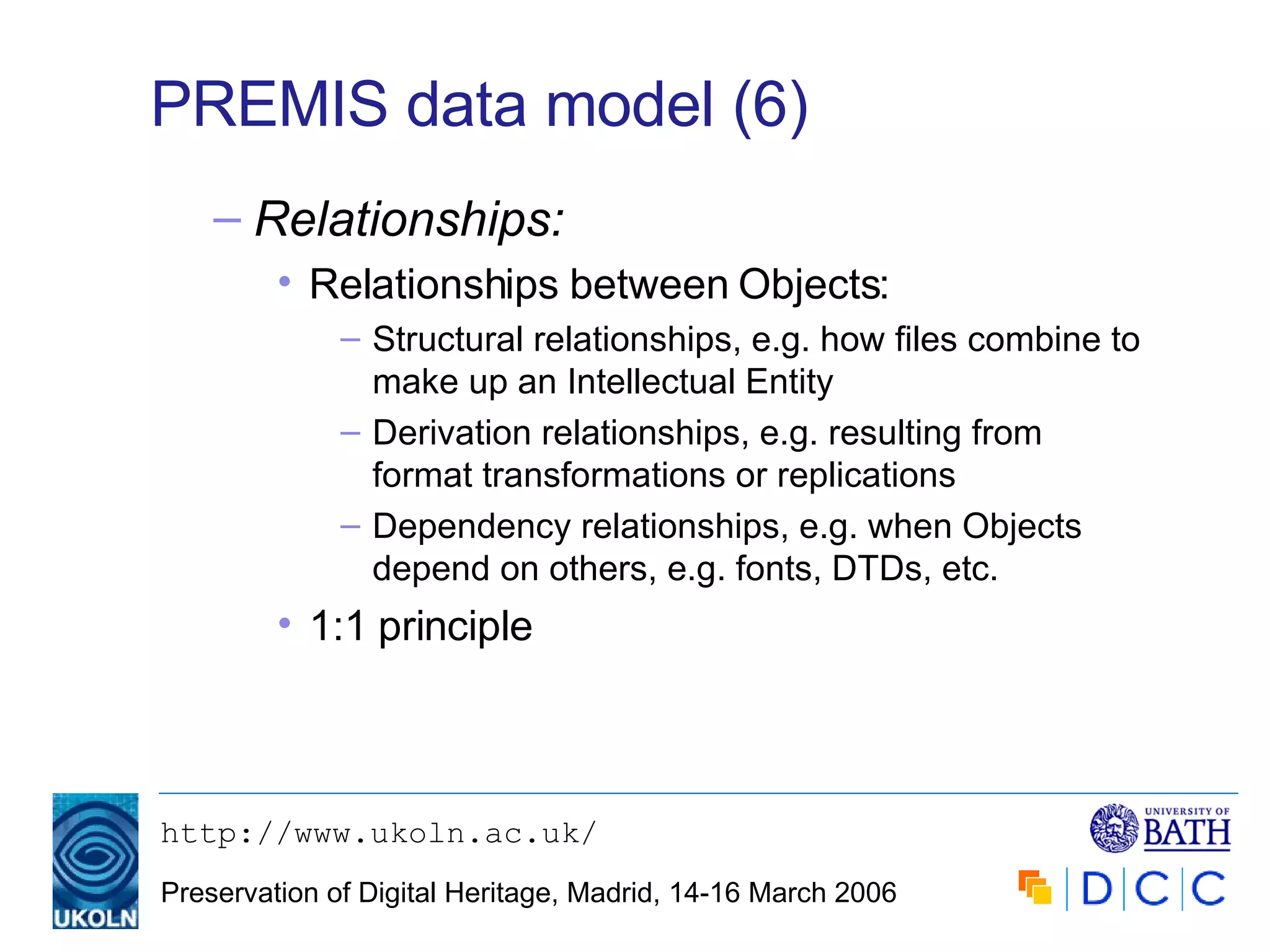 PREMIS data model (6) Relationships: Relationships between Objects: Structural relationships, e.g. how files combine to make up an Intellectual Entity Derivation relationships, e.g. resulting from format transformations or replications  Dependency relationships, e.g. when Objects depend on others, e.g. fonts, DTDs, etc. 1:1 principle 