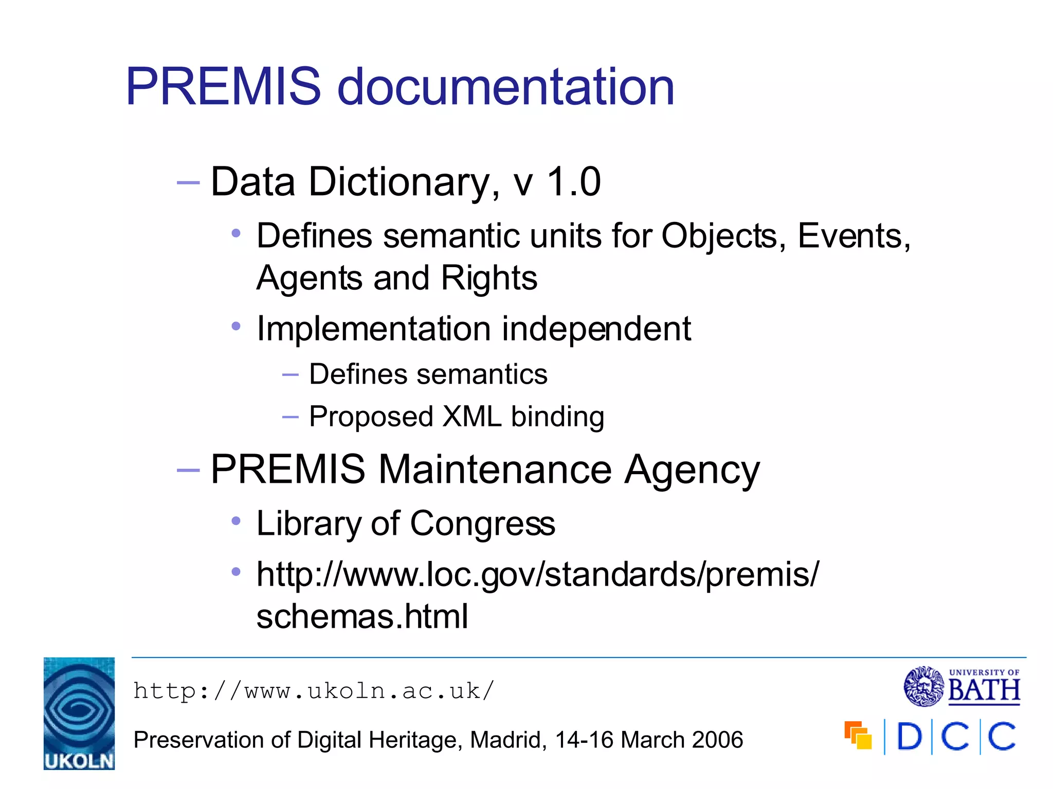 PREMIS documentation Data Dictionary, v 1.0 Defines semantic units for Objects, Events, Agents and Rights Implementation independent Defines semantics Proposed XML binding PREMIS Maintenance Agency Library of Congress http://www.loc.gov/standards/premis/ schemas.html 