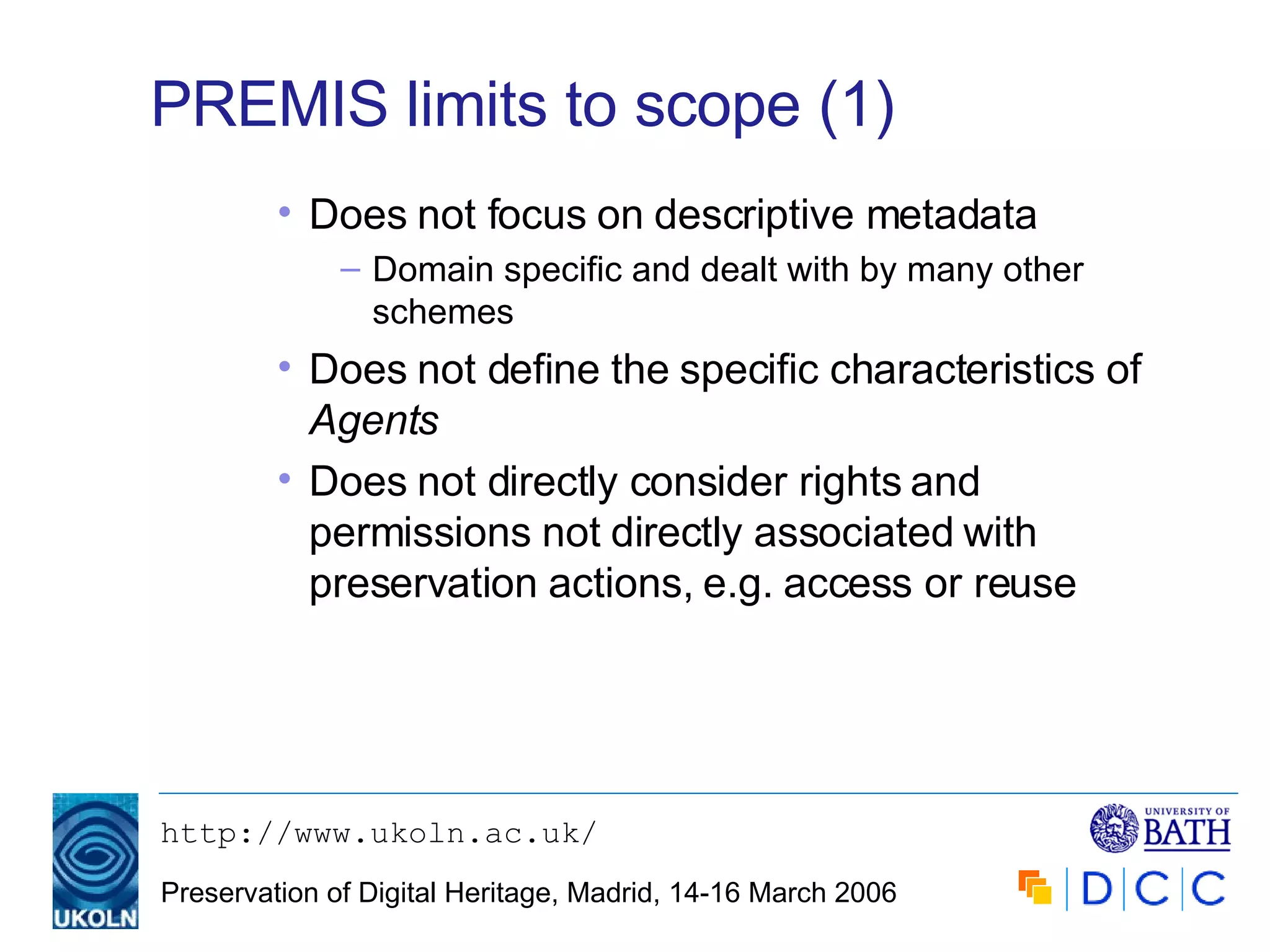 PREMIS limits to scope (1) Does not focus on descriptive metadata Domain specific and dealt with by many other schemes Does not define the specific characteristics of  Agents Does not directly consider rights and permissions not directly associated with preservation actions, e.g. access or reuse 