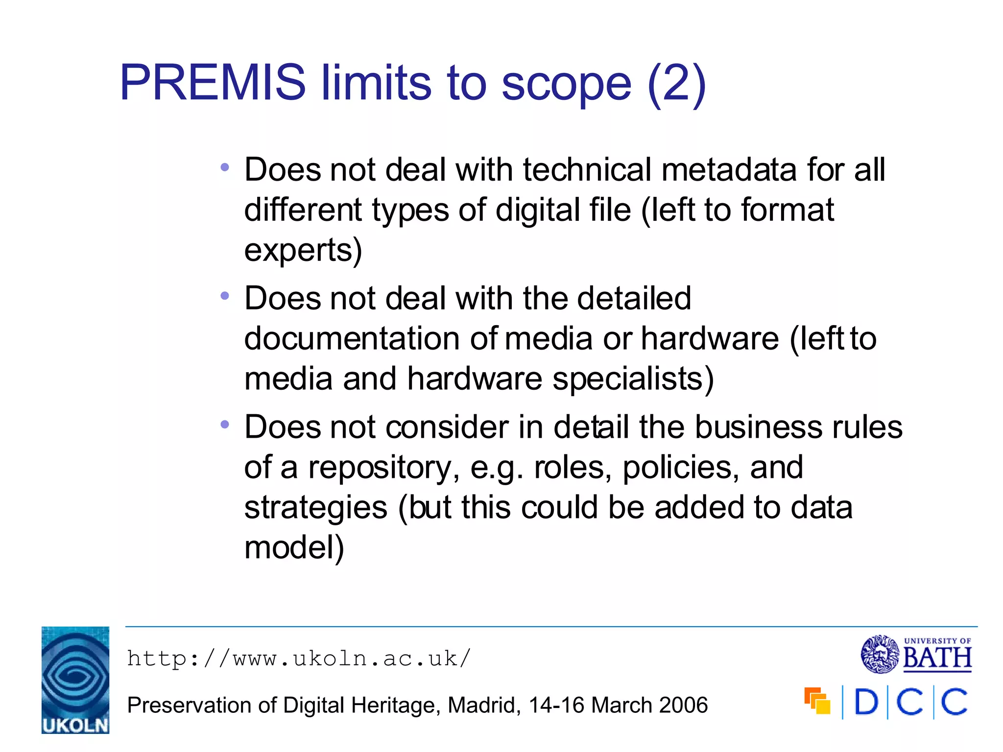 PREMIS limits to scope (2) Does not deal with technical metadata for all different types of digital file (left to format experts) Does not deal with the detailed documentation of media or hardware (left to media and hardware specialists) Does not consider in detail the business rules of a repository, e.g. roles, policies, and strategies (but this could be added to data model) 