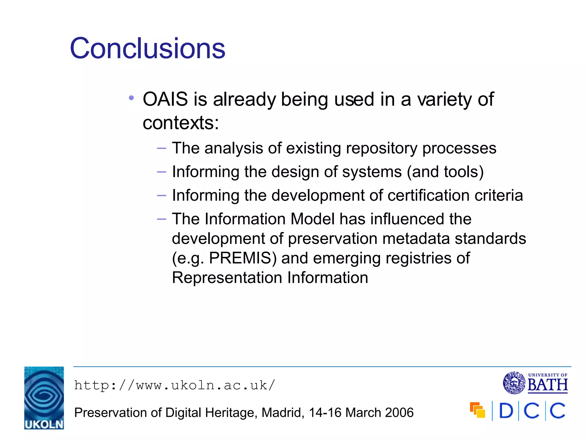 Conclusions OAIS is already being used in a variety of contexts: The analysis of existing repository processes Informing the design of systems (and tools) Informing the development of certification criteria The Information Model has influenced the development of preservation metadata standards (e.g. PREMIS) and emerging registries of Representation Information 