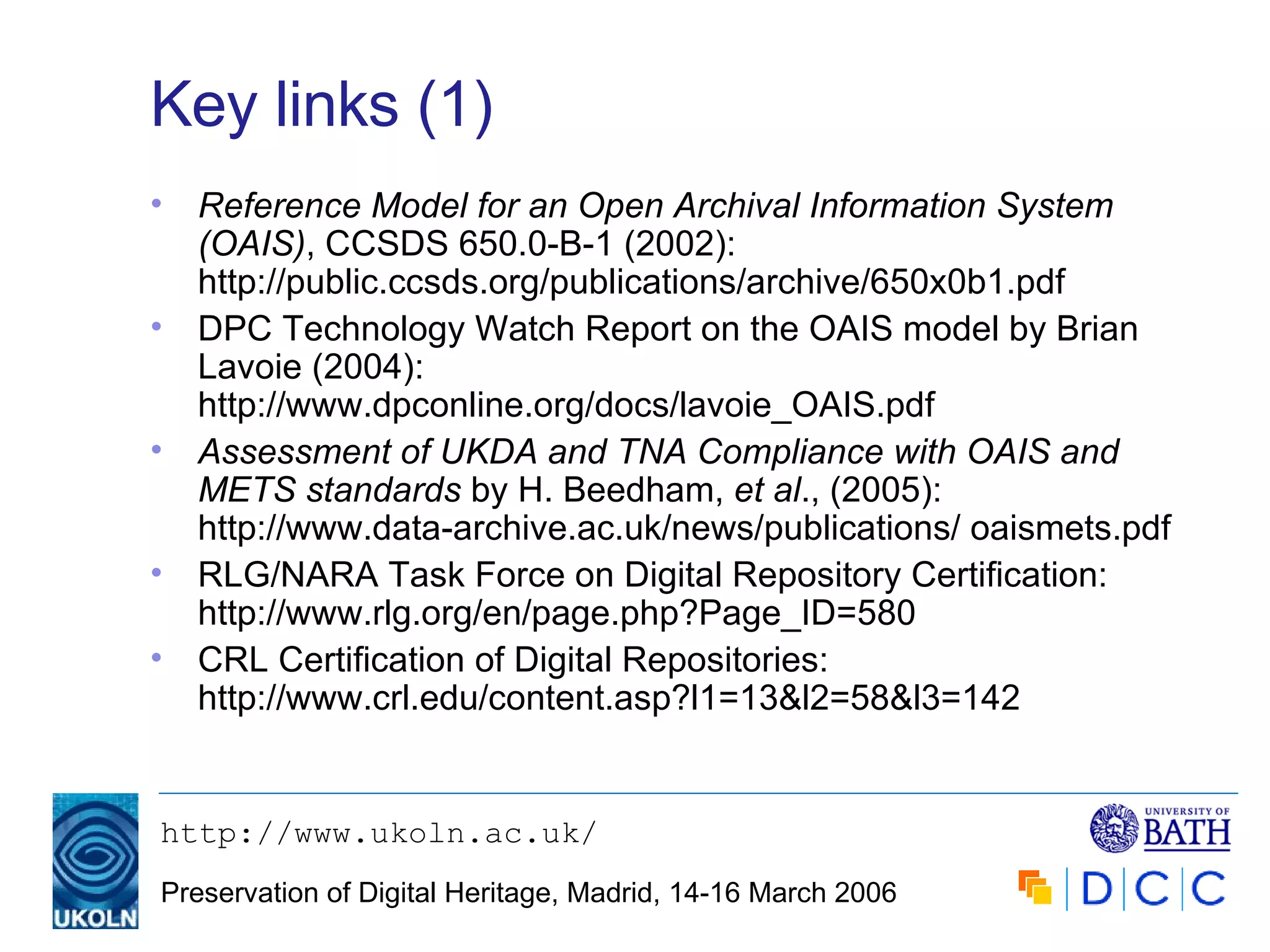 Key links (1) Reference Model for an Open Archival Information System (OAIS) , CCSDS 650.0-B-1 (2002):  http://public.ccsds.org/publications/archive/650x0b1.pdf DPC Technology Watch Report on the OAIS model by Brian Lavoie (2004): http://www.dpconline.org/docs/lavoie_OAIS.pdf Assessment of UKDA and TNA Compliance with OAIS and METS standards  by H. Beedham,  et al ., (2005): http://www.data-archive.ac.uk/news/publications/ oaismets.pdf RLG/NARA Task Force on Digital Repository Certification: http://www.rlg.org/en/page.php?Page_ID=580 CRL Certification of Digital Repositories: http://www.crl.edu/content.asp?l1=13&l2=58&l3=142 