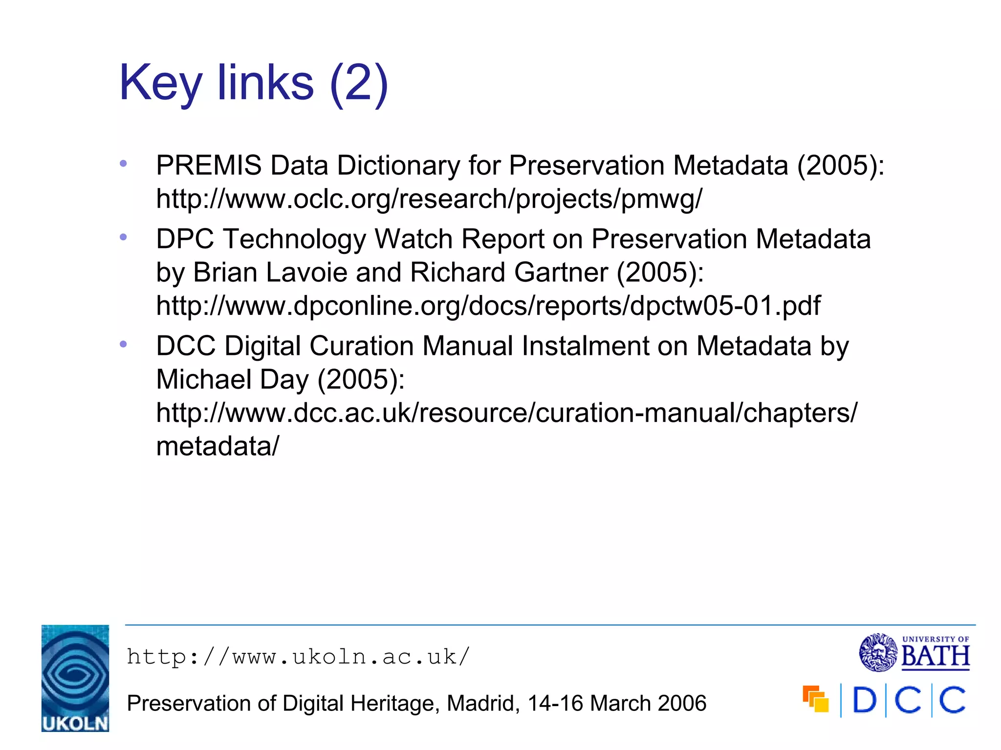 Key links (2) PREMIS Data Dictionary for Preservation Metadata (2005): http://www.oclc.org/research/projects/pmwg/ DPC Technology Watch Report on Preservation Metadata by Brian Lavoie and Richard Gartner (2005): http://www.dpconline.org/docs/reports/dpctw05-01.pdf DCC Digital Curation Manual Instalment on Metadata by Michael Day (2005): http://www.dcc.ac.uk/resource/curation-manual/chapters/ metadata/ 