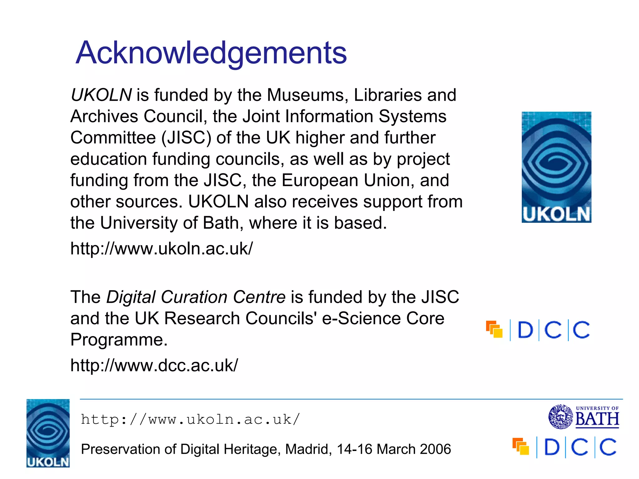 Acknowledgements The  Digital Curation Centre  is funded by the JISC and the UK Research Councils' e-Science Core Programme. http://www.dcc.ac.uk/ UKOLN  is funded by the Museums, Libraries and Archives Council, the Joint Information Systems Committee (JISC) of the UK higher and further education funding councils, as well as by project funding from the JISC, the European Union, and other sources. UKOLN also receives support from the University of Bath, where it is based. http://www.ukoln.ac.uk/ 
