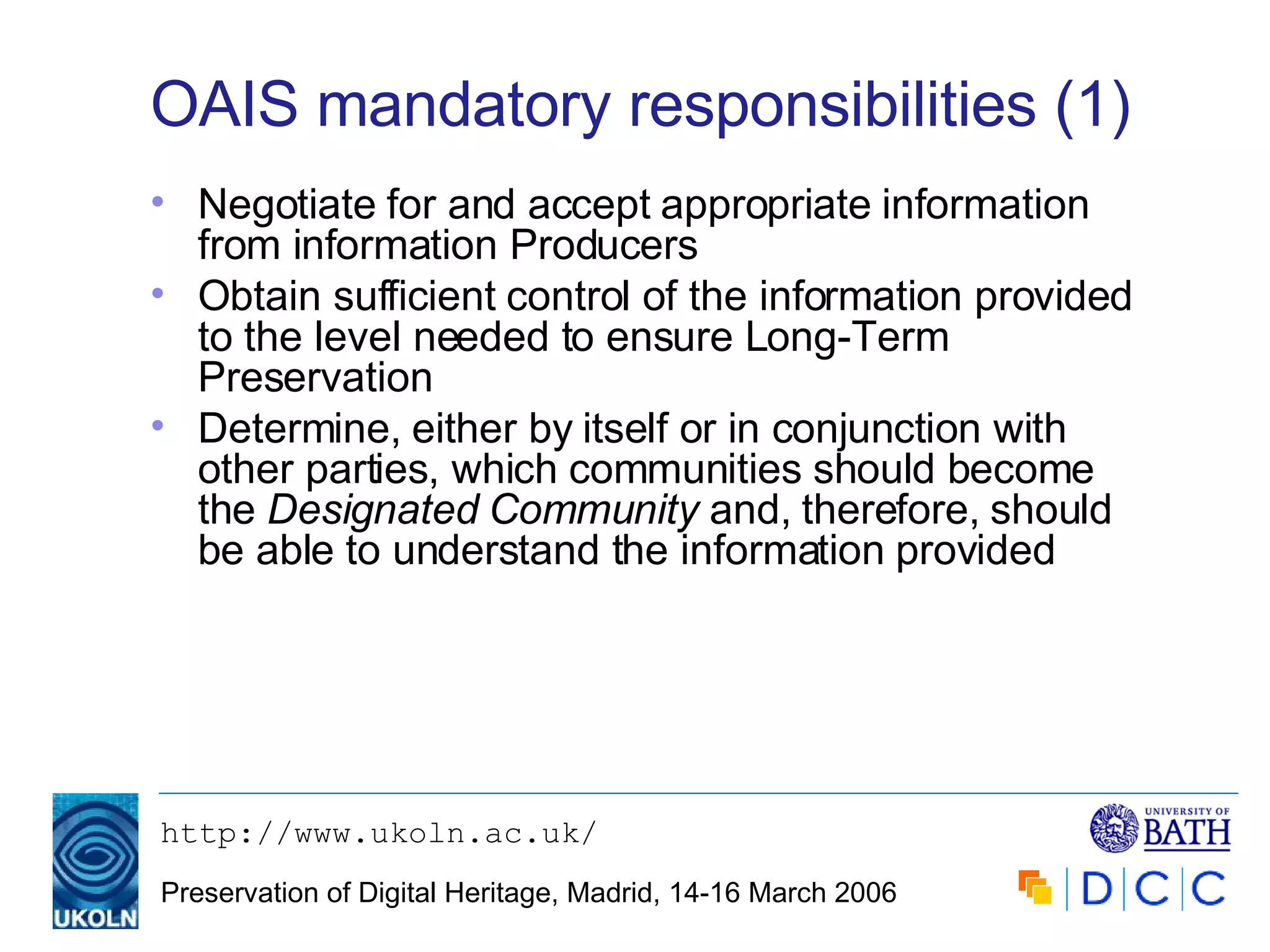 OAIS mandatory responsibilities (1) Negotiate for and accept appropriate information from information Producers Obtain sufficient control of the information provided to the level needed to ensure Long-Term Preservation Determine, either by itself or in conjunction with other parties, which communities should become the  Designated Community  and, therefore, should be able to understand the information provided 