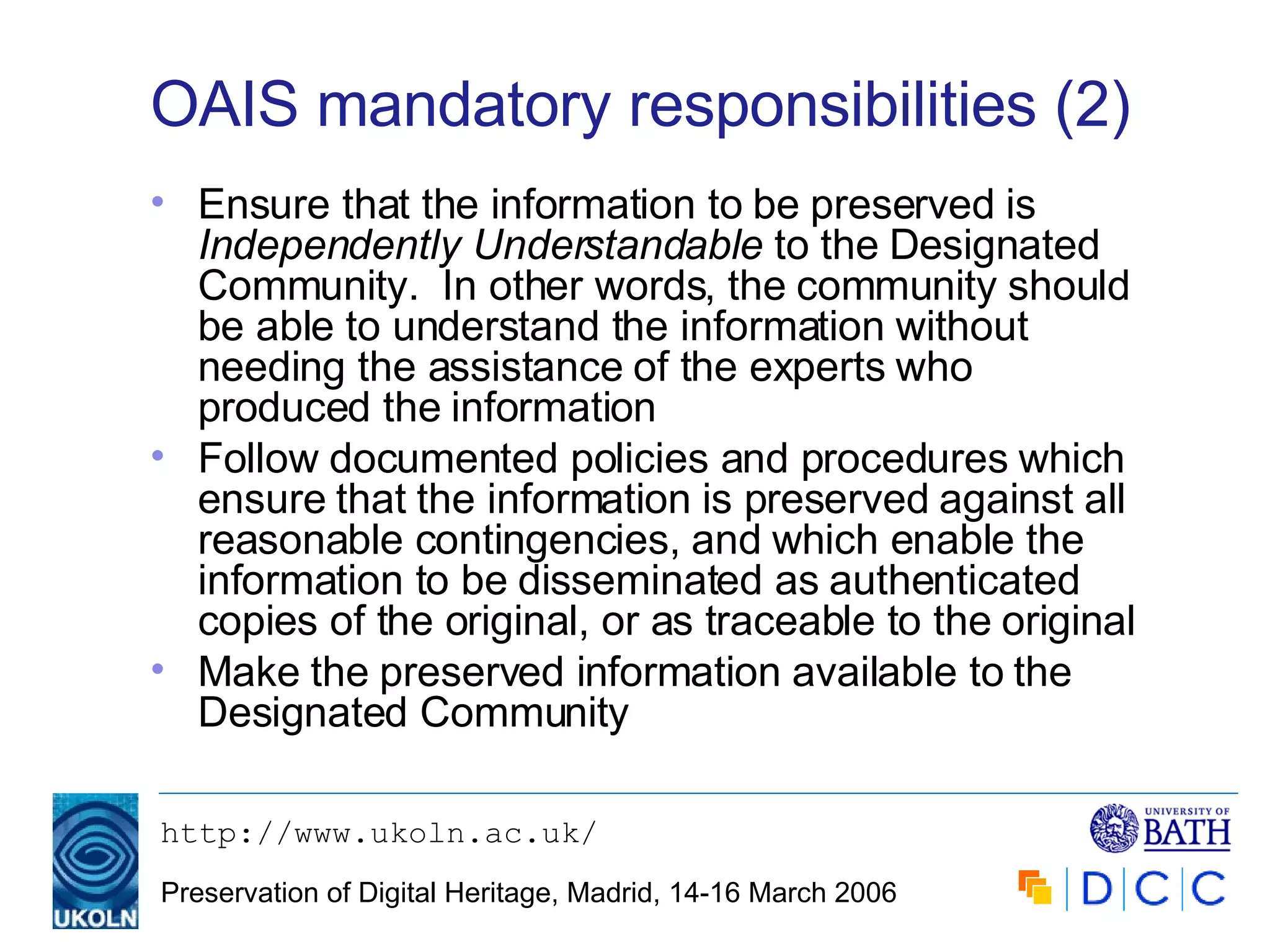 OAIS mandatory responsibilities (2) Ensure that the information to be preserved is  Independently Understandable   to the Designated Community.  In other words, the community should be able to understand the information without needing the assistance of the experts who produced the information Follow documented policies and procedures which ensure that the information is preserved against all reasonable contingencies, and which enable the information to be disseminated as authenticated copies of the original, or as traceable to the original Make the preserved information available to the Designated Community 