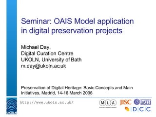 Seminar: OAIS Model application in digital preservation projects Michael Day, Digital Curation Centre UKOLN, University of Bath [email_address] Preservation of Digital Heritage: Basic Concepts and Main Initiatives, Madrid, 14-16 March 2006 