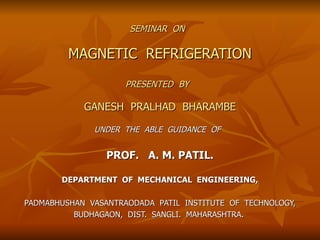 SEMINAR  ON   MAGNETIC  REFRIGERATION PRESENTED  BY   GANESH  PRALHAD  BHARAMBE UNDER  THE  ABLE  GUIDANCE  OF   PROF.  A. M. PATIL. DEPARTMENT  OF  MECHANICAL  ENGINEERING, PADMABHUSHAN  VASANTRAODADA  PATIL  INSTITUTE  OF  TECHNOLOGY, BUDHAGAON,  DIST.  SANGLI.  MAHARASHTRA.  