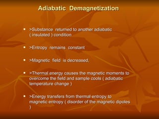 Adiabatic  Demagnetization >Substance  returned to another adiabatic  ( insulated ) condition >Entropy  remains  constant >Magnetic  field  is decreased,  >Thermal energy causes the magnetic moments to overcome the field and sample cools ( adiabatic temperature change ) >Energy transfers from thermal entropy to magnetic entropy ( disorder of the magnetic dipoles ) 