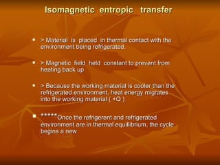 Isomagnetic  entropic  transfer > Material  is  placed  in thermal contact with the environment being refrigerated. > Magnetic  field  held  constant to prevent from heating back up  > Because the working material is cooler than the refrigerated environment, heat energy migrates into the working material ( +Q ) ***** Once the refrigerent and refrigerated environment are in thermal equillibrium, the cycle begins a new  
