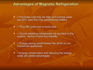 Advantages of Magnetic Refrigeration > Purchase cost may be high, but running costs are 20%  less than the conventional chillers > Thus life cycle cost is much less. > Ozone depleting refrigerants are avoided in this system,  hence it more eco-friendly. > Energy saving would lessen the strain on our household appliances > Energy conservation and reducing the energy costs are added advantages. 
