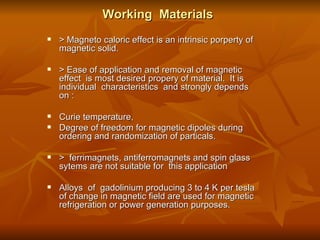 Working  Materials > Magneto caloric effect is an intrinsic porperty of magnetic solid.  > Ease of application and removal of magnetic effect  is most desired propery of material.  It is individual  characteristics  and strongly depends on :  Curie temperature,  Degree of freedom for magnetic dipoles during ordering and randomization of particals. >  ferrimagnets, antiferromagnets and spin glass sytems are not suitable for  this application Alloys  of  gadolinium producing 3 to 4 K per tesla of change in magnetic field are used for magnetic refrigeration or power generation purposes. 