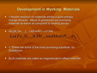 Development in Working  Materials >  Recent research on materials exhibit a giant entropy change showed.  Alloys of gadolinium are promising materials as below as compared to existing stocks. Gd 5 (Si x  Ge 1 – x  ) 4,  La(FexSi1 – x)13Hx  >  These are some of the most promising substitute  for Gadolinium. Such materials are called as magnetocaloric effect materials  