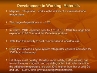 Development in Working  Materials Magnetic  refrigeration  works in the vicinity of a material’s Curie temperature The range of operation is =  +/- 20  In 1950’s  MRC  operated near by 1 to 30 K, in 1976 this range had expanded to 80 C around the Curie temperature. 1997 lead this activity to built commecial and industrial use. Using the Ericcson’s cycle system refrigerator was built and used for 1500 hrs continuously. Gd alloys, most notably  Gd alloy, most notably Gd5(Si2Ge2), due to simultaneous magnetic and crystallographic first order transition, the adiabatic temperature rise was 30%  higher than that of Just Gd and 200 – 600 % than  previous refrigerent materials.  