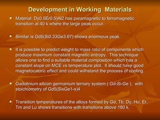 Development in Working  Materials Material  Dy0.5Er0.5)Al2 has paramagnetic to ferromagnetic transition at 40 k where the large peak occur.  Similar is Gd5(Si0.33Ge3.67) shows enormous peak It is possible to predict weight to mass ratio of components which produce maximum constant magnetic entropy.  This technique allows one to find a suitable material composition which has a constant slope on MCE vs temperature plot.  It should have good magnetocaloric effect and could withstand the process of cooling.  Gadolinium silicon germanium ternary system ( Gd-Si-Ge ),  with stoichiometry of Gd5(SixGe1-x)4 Transition temperatures of the alloys formed by Gd, Tb, Dy, Ho, Er, Tm and Lu shows transitions with transitions above 180 k.  
