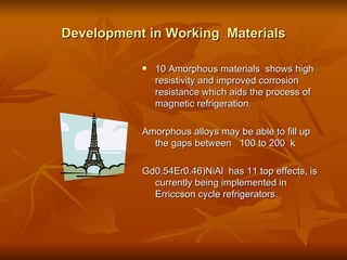 Development in Working  Materials 10 Amorphous materials  shows high resistivity and improved corrosion resistance which aids the process of magnetic refrigeration. Amorphous alloys may be able to fill up the gaps between  100 to 200  k Gd0.54Er0.46)NiAl  has 11 top effects, is currently being implemented in Erriccson cycle refrigerators.  