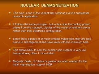 NUCLEAR  DEMAGNETIZATION This type is one of the variant that continues to find substantial research application. It follows the same principle,  but in this case the cooling power  arises from the magnetic dipoles of the nuclei of refrigent atoms rather than their electronic configuration.  Since these dipoles ar of much smaller magnitude, they are less prone to self alignment and have lower intrinsic minimum field.  This allows NDR to cool the nuclear spin system to very low temperatures, often 1 micro kelvin.  Magnetic fields  of 3 telsa or greator are often needed for the intial  mgneization  step of  NDR 