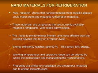 NANO MATERIALS FOR REFRIGERATION New  research  shows that nanocomposites from metallic glasses  could make promising magnetic refrigeration materials, >  These materials  are as good as the best currenly available magnetic refrigerants  with added adavantages. >  This  leads to environmental friendly  and more efficient than the existing devices that rely on a vapour cycle. Energy effiiciency reaches upto 60 % .  This saves 40% energy. Working temperatures and operating range can be tailored by tuning the composition and manipulating the microstructure. Properties are similar to crystallized and amorphous materials due to unique microstructure 