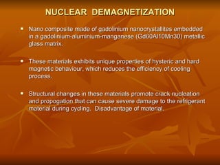 NUCLEAR  DEMAGNETIZATION Nano composite made of gadolinium nanocrystallites embedded in a gadolinium-aluminium-manganese (Gd60Al10Mn30) metallic glass matrix. These materials exhibits unique properties of hysteric and hard magnetic behaviour, which reduces the efficiency of cooling process.  Structural changes in these materials promote crack nucleation and propogation that can cause severe damage to the refrigerant material during cycling.  Disadvantage of material. 