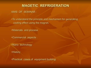 MAGETIC  REFRIGERATION AIMS  OF  SEMINAR :  To understand the principle and mechanism for generating cooling effect using the magnet. Materials  and process  Commercial  aspects . Nano  technology  History Practical  cases of  equipment building  