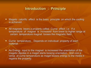 Introduction  :  Principle Mageto  calorific  effect  is the basic  principle  on which the cooling  is achieved. All magnets  bears a property called  Currie  effect  i.e.  If a temperature  of  magnet  is  increased  from lower to higher range at  certain  temperature magnet  looses the magnetic field.  Currie  temperature.  Depends on individual  property of each material. As Energy  input to the magnet  is increased the orientation of the magetic dipoles in a maget starts loosing orientation.  And vice a versa  at currie temperature as maget looses energy to the media it regains the property.  