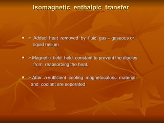 Isomagnetic  enthalpic  transfer >  Added  heat  removed  by  fluid, gas – gaseous or  liquid helium  > Magnetic  field  held  constant to prevent the dipoles  from  reabsorbing the heat.  > After  a sufficient  cooling  magnetocaloric  material  and  coolant are seperated  
