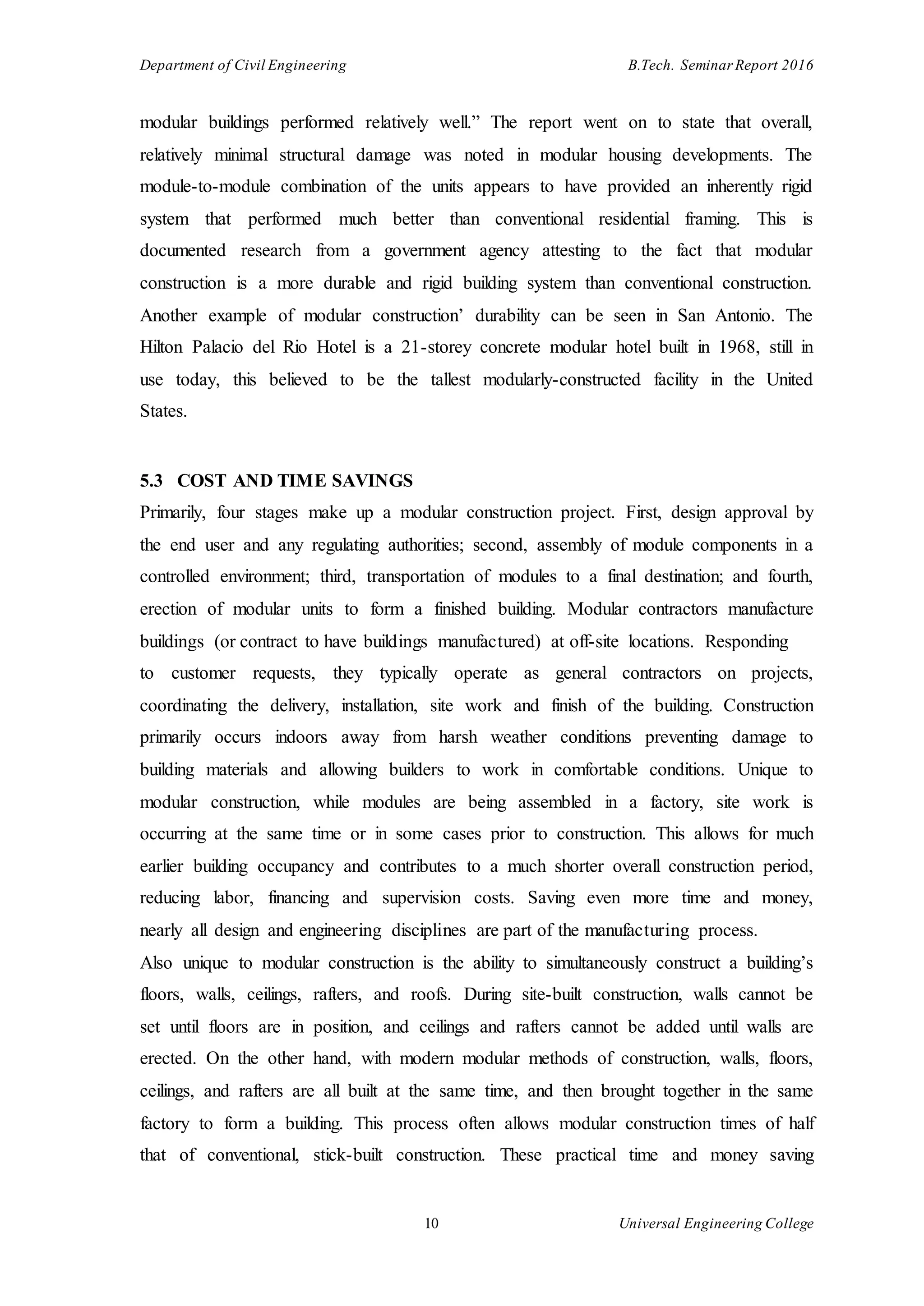 Department of Civil Engineering B.Tech. Seminar Report 2016
10 Universal Engineering College
modular buildings performed relatively well.” The report went on to state that overall,
relatively minimal structural damage was noted in modular housing developments. The
module-to-module combination of the units appears to have provided an inherently rigid
system that performed much better than conventional residential framing. This is
documented research from a government agency attesting to the fact that modular
construction is a more durable and rigid building system than conventional construction.
Another example of modular construction’ durability can be seen in San Antonio. The
Hilton Palacio del Rio Hotel is a 21-storey concrete modular hotel built in 1968, still in
use today, this believed to be the tallest modularly-constructed facility in the United
States.
5.3 COST AND TIME SAVINGS
Primarily, four stages make up a modular construction project. First, design approval by
the end user and any regulating authorities; second, assembly of module components in a
controlled environment; third, transportation of modules to a final destination; and fourth,
erection of modular units to form a finished building. Modular contractors manufacture
buildings (or contract to have buildings manufactured) at off-site locations. Responding
to customer requests, they typically operate as general contractors on projects,
coordinating the delivery, installation, site work and finish of the building. Construction
primarily occurs indoors away from harsh weather conditions preventing damage to
building materials and allowing builders to work in comfortable conditions. Unique to
modular construction, while modules are being assembled in a factory, site work is
occurring at the same time or in some cases prior to construction. This allows for much
earlier building occupancy and contributes to a much shorter overall construction period,
reducing labor, financing and supervision costs. Saving even more time and money,
nearly all design and engineering disciplines are part of the manufacturing process.
Also unique to modular construction is the ability to simultaneously construct a building’s
floors, walls, ceilings, rafters, and roofs. During site-built construction, walls cannot be
set until floors are in position, and ceilings and rafters cannot be added until walls are
erected. On the other hand, with modern modular methods of construction, walls, floors,
ceilings, and rafters are all built at the same time, and then brought together in the same
factory to form a building. This process often allows modular construction times of half
that of conventional, stick-built construction. These practical time and money saving
 