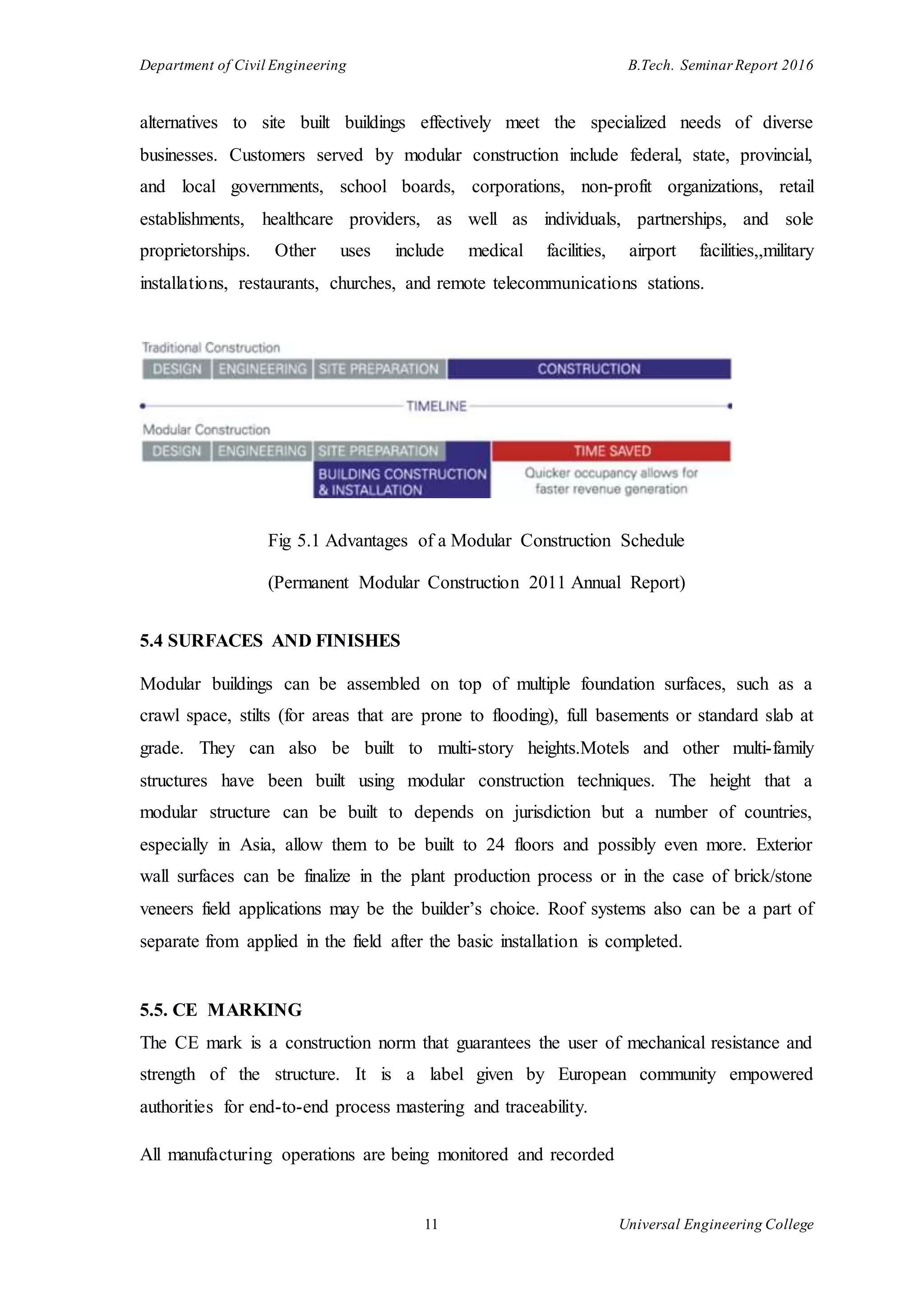 Department of Civil Engineering B.Tech. Seminar Report 2016
11 Universal Engineering College
alternatives to site built buildings effectively meet the specialized needs of diverse
businesses. Customers served by modular construction include federal, state, provincial,
and local governments, school boards, corporations, non-profit organizations, retail
establishments, healthcare providers, as well as individuals, partnerships, and sole
proprietorships. Other uses include medical facilities, airport facilities,,military
installations, restaurants, churches, and remote telecommunications stations.
Fig 5.1 Advantages of a Modular Construction Schedule
(Permanent Modular Construction 2011 Annual Report)
5.4 SURFACES AND FINISHES
Modular buildings can be assembled on top of multiple foundation surfaces, such as a
crawl space, stilts (for areas that are prone to flooding), full basements or standard slab at
grade. They can also be built to multi-story heights.Motels and other multi-family
structures have been built using modular construction techniques. The height that a
modular structure can be built to depends on jurisdiction but a number of countries,
especially in Asia, allow them to be built to 24 floors and possibly even more. Exterior
wall surfaces can be finalize in the plant production process or in the case of brick/stone
veneers field applications may be the builder’s choice. Roof systems also can be a part of
separate from applied in the field after the basic installation is completed.
5.5. CE MARKING
The CE mark is a construction norm that guarantees the user of mechanical resistance and
strength of the structure. It is a label given by European community empowered
authorities for end-to-end process mastering and traceability.
All manufacturing operations are being monitored and recorded
 