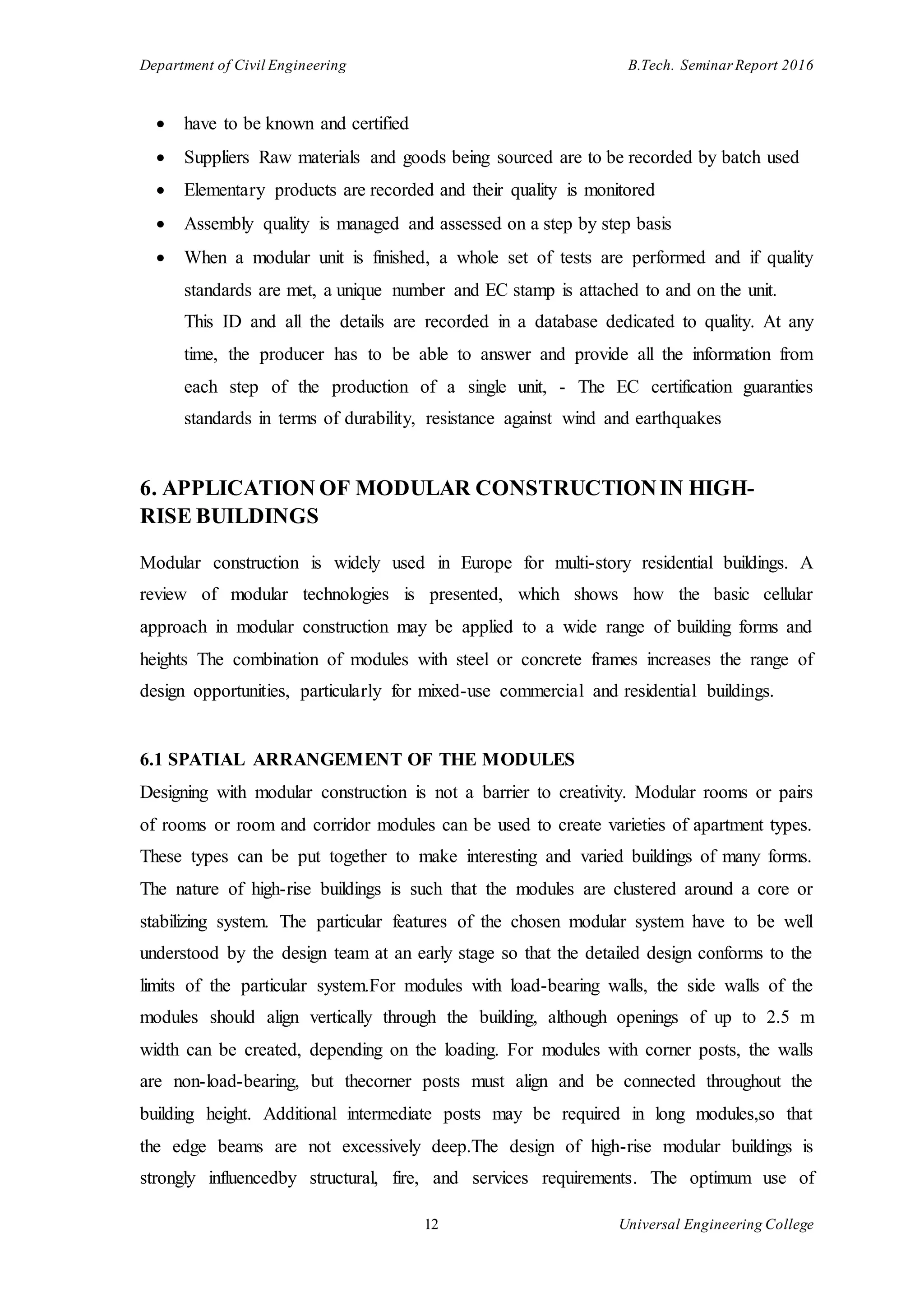 Department of Civil Engineering B.Tech. Seminar Report 2016
12 Universal Engineering College
 have to be known and certified
 Suppliers Raw materials and goods being sourced are to be recorded by batch used
 Elementary products are recorded and their quality is monitored
 Assembly quality is managed and assessed on a step by step basis
 When a modular unit is finished, a whole set of tests are performed and if quality
standards are met, a unique number and EC stamp is attached to and on the unit.
This ID and all the details are recorded in a database dedicated to quality. At any
time, the producer has to be able to answer and provide all the information from
each step of the production of a single unit, - The EC certification guaranties
standards in terms of durability, resistance against wind and earthquakes
6. APPLICATION OF MODULAR CONSTRUCTIONIN HIGH-
RISE BUILDINGS
Modular construction is widely used in Europe for multi-story residential buildings. A
review of modular technologies is presented, which shows how the basic cellular
approach in modular construction may be applied to a wide range of building forms and
heights The combination of modules with steel or concrete frames increases the range of
design opportunities, particularly for mixed-use commercial and residential buildings.
6.1 SPATIAL ARRANGEMENT OF THE MODULES
Designing with modular construction is not a barrier to creativity. Modular rooms or pairs
of rooms or room and corridor modules can be used to create varieties of apartment types.
These types can be put together to make interesting and varied buildings of many forms.
The nature of high-rise buildings is such that the modules are clustered around a core or
stabilizing system. The particular features of the chosen modular system have to be well
understood by the design team at an early stage so that the detailed design conforms to the
limits of the particular system.For modules with load-bearing walls, the side walls of the
modules should align vertically through the building, although openings of up to 2.5 m
width can be created, depending on the loading. For modules with corner posts, the walls
are non-load-bearing, but thecorner posts must align and be connected throughout the
building height. Additional intermediate posts may be required in long modules,so that
the edge beams are not excessively deep.The design of high-rise modular buildings is
strongly influencedby structural, fire, and services requirements. The optimum use of
 
