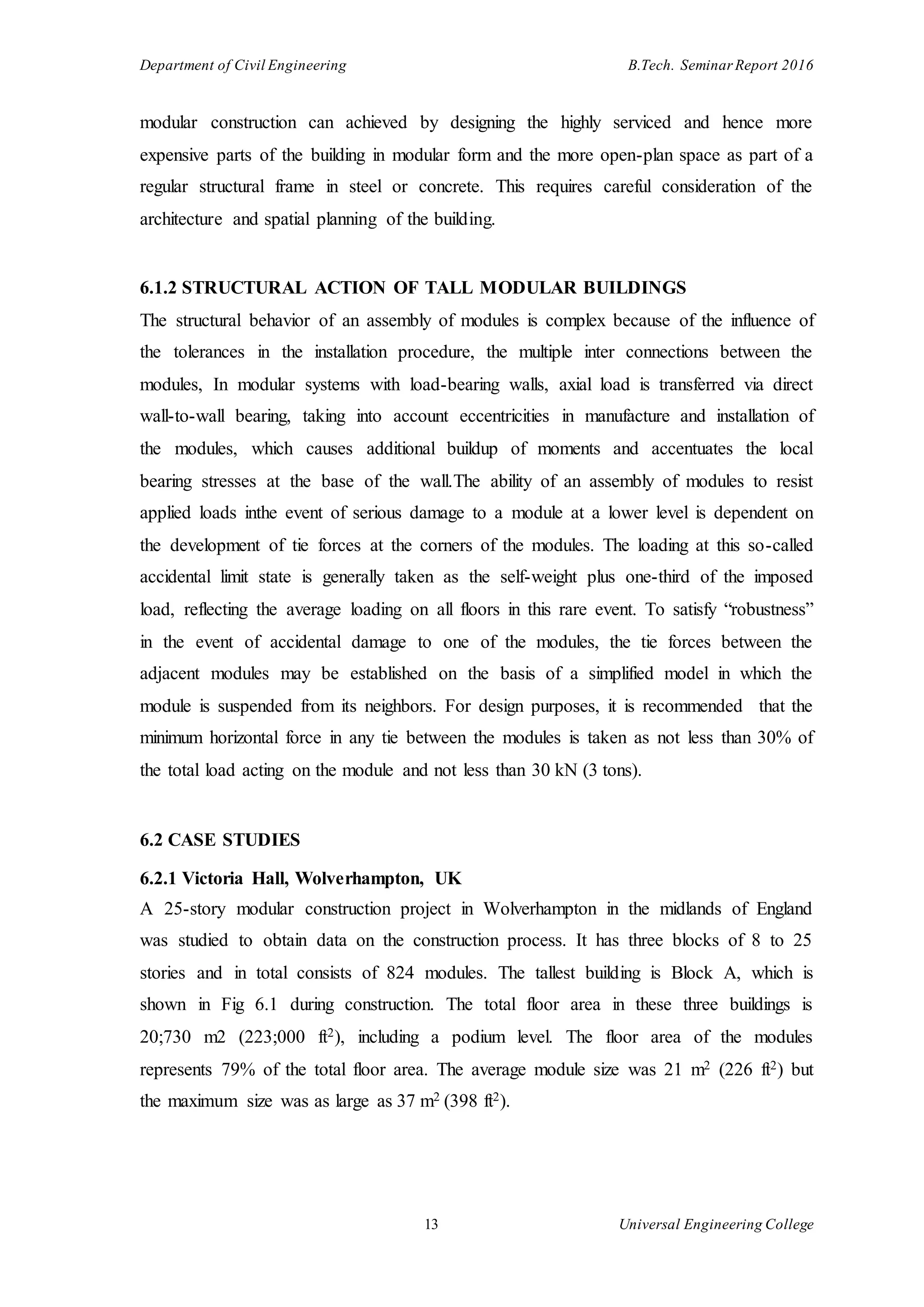 Department of Civil Engineering B.Tech. Seminar Report 2016
13 Universal Engineering College
modular construction can achieved by designing the highly serviced and hence more
expensive parts of the building in modular form and the more open-plan space as part of a
regular structural frame in steel or concrete. This requires careful consideration of the
architecture and spatial planning of the building.
6.1.2 STRUCTURAL ACTION OF TALL MODULAR BUILDINGS
The structural behavior of an assembly of modules is complex because of the influence of
the tolerances in the installation procedure, the multiple inter connections between the
modules, In modular systems with load-bearing walls, axial load is transferred via direct
wall-to-wall bearing, taking into account eccentricities in manufacture and installation of
the modules, which causes additional buildup of moments and accentuates the local
bearing stresses at the base of the wall.The ability of an assembly of modules to resist
applied loads inthe event of serious damage to a module at a lower level is dependent on
the development of tie forces at the corners of the modules. The loading at this so-called
accidental limit state is generally taken as the self-weight plus one-third of the imposed
load, reflecting the average loading on all floors in this rare event. To satisfy “robustness”
in the event of accidental damage to one of the modules, the tie forces between the
adjacent modules may be established on the basis of a simplified model in which the
module is suspended from its neighbors. For design purposes, it is recommended that the
minimum horizontal force in any tie between the modules is taken as not less than 30% of
the total load acting on the module and not less than 30 kN (3 tons).
6.2 CASE STUDIES
6.2.1 Victoria Hall, Wolverhampton, UK
A 25-story modular construction project in Wolverhampton in the midlands of England
was studied to obtain data on the construction process. It has three blocks of 8 to 25
stories and in total consists of 824 modules. The tallest building is Block A, which is
shown in Fig 6.1 during construction. The total floor area in these three buildings is
20;730 m2 (223;000 ft2), including a podium level. The floor area of the modules
represents 79% of the total floor area. The average module size was 21 m2 (226 ft2) but
the maximum size was as large as 37 m2 (398 ft2).
 