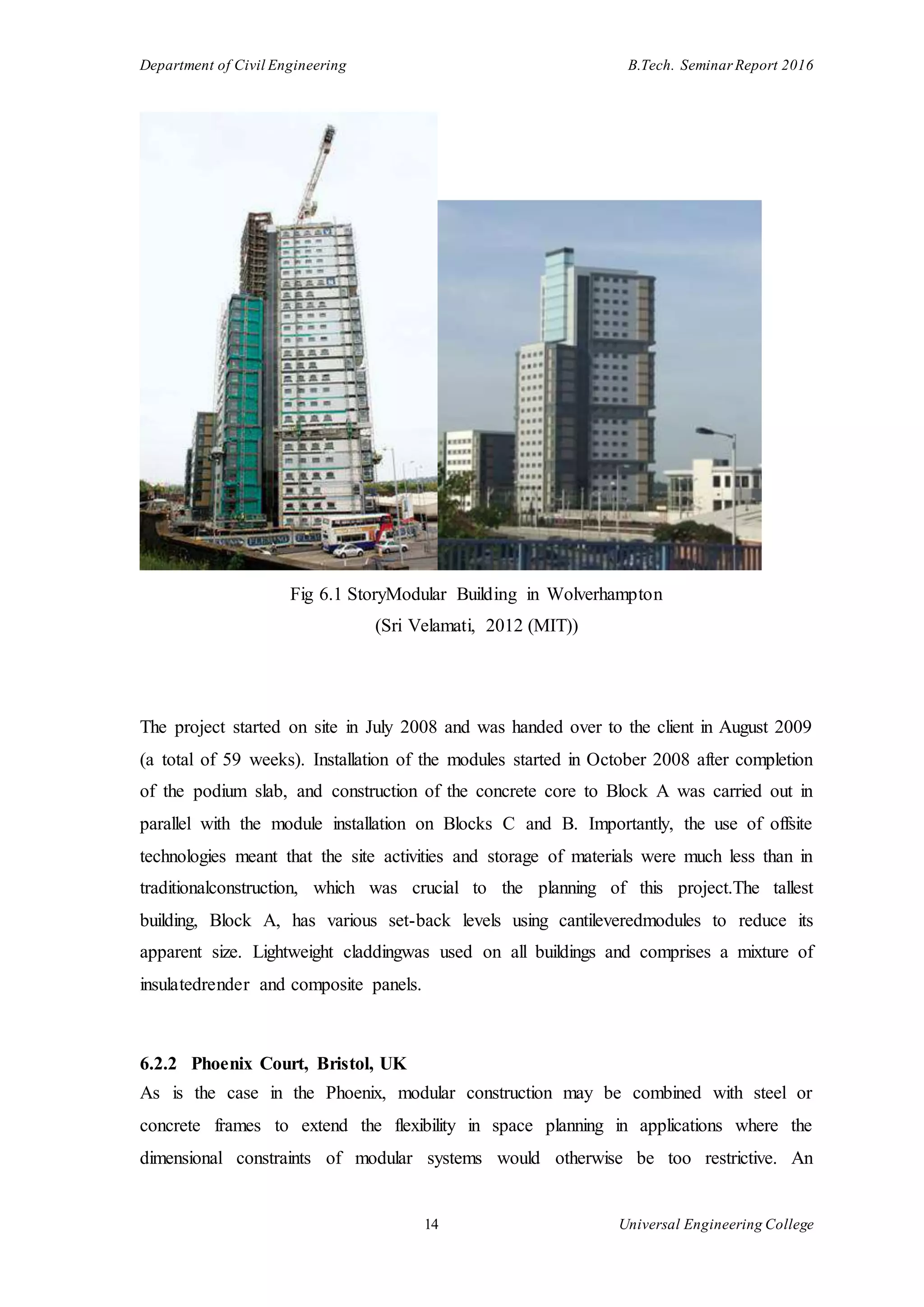 Department of Civil Engineering B.Tech. Seminar Report 2016
14 Universal Engineering College
Fig 6.1 StoryModular Building in Wolverhampton
(Sri Velamati, 2012 (MIT))
The project started on site in July 2008 and was handed over to the client in August 2009
(a total of 59 weeks). Installation of the modules started in October 2008 after completion
of the podium slab, and construction of the concrete core to Block A was carried out in
parallel with the module installation on Blocks C and B. Importantly, the use of offsite
technologies meant that the site activities and storage of materials were much less than in
traditionalconstruction, which was crucial to the planning of this project.The tallest
building, Block A, has various set-back levels using cantileveredmodules to reduce its
apparent size. Lightweight claddingwas used on all buildings and comprises a mixture of
insulatedrender and composite panels.
6.2.2 Phoenix Court, Bristol, UK
As is the case in the Phoenix, modular construction may be combined with steel or
concrete frames to extend the flexibility in space planning in applications where the
dimensional constraints of modular systems would otherwise be too restrictive. An
 