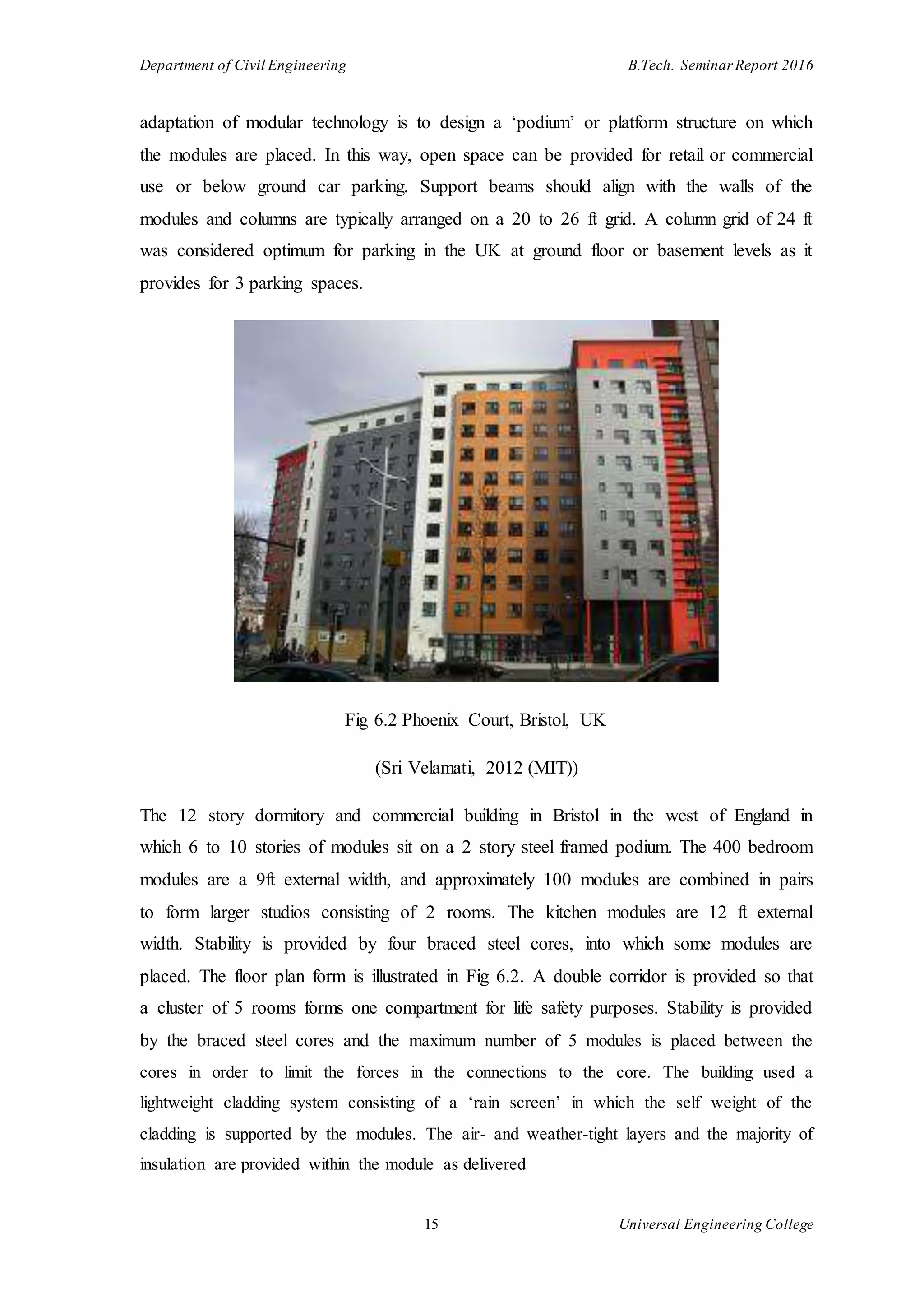 Department of Civil Engineering B.Tech. Seminar Report 2016
15 Universal Engineering College
adaptation of modular technology is to design a ‘podium’ or platform structure on which
the modules are placed. In this way, open space can be provided for retail or commercial
use or below ground car parking. Support beams should align with the walls of the
modules and columns are typically arranged on a 20 to 26 ft grid. A column grid of 24 ft
was considered optimum for parking in the UK at ground floor or basement levels as it
provides for 3 parking spaces.
Fig 6.2 Phoenix Court, Bristol, UK
(Sri Velamati, 2012 (MIT))
The 12 story dormitory and commercial building in Bristol in the west of England in
which 6 to 10 stories of modules sit on a 2 story steel framed podium. The 400 bedroom
modules are a 9ft external width, and approximately 100 modules are combined in pairs
to form larger studios consisting of 2 rooms. The kitchen modules are 12 ft external
width. Stability is provided by four braced steel cores, into which some modules are
placed. The floor plan form is illustrated in Fig 6.2. A double corridor is provided so that
a cluster of 5 rooms forms one compartment for life safety purposes. Stability is provided
by the braced steel cores and the maximum number of 5 modules is placed between the
cores in order to limit the forces in the connections to the core. The building used a
lightweight cladding system consisting of a ‘rain screen’ in which the self weight of the
cladding is supported by the modules. The air- and weather-tight layers and the majority of
insulation are provided within the module as delivered
 