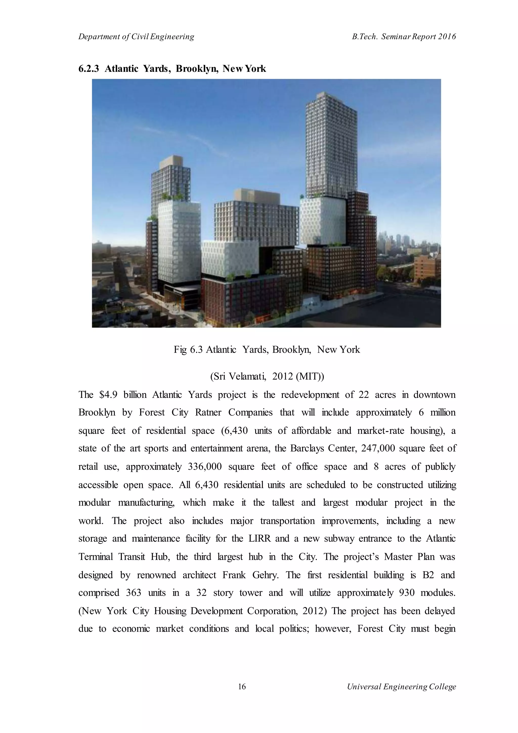 Department of Civil Engineering B.Tech. Seminar Report 2016
16 Universal Engineering College
6.2.3 Atlantic Yards, Brooklyn, New York
Fig 6.3 Atlantic Yards, Brooklyn, New York
(Sri Velamati, 2012 (MIT))
The $4.9 billion Atlantic Yards project is the redevelopment of 22 acres in downtown
Brooklyn by Forest City Ratner Companies that will include approximately 6 million
square feet of residential space (6,430 units of affordable and market-rate housing), a
state of the art sports and entertainment arena, the Barclays Center, 247,000 square feet of
retail use, approximately 336,000 square feet of office space and 8 acres of publicly
accessible open space. All 6,430 residential units are scheduled to be constructed utilizing
modular manufacturing, which make it the tallest and largest modular project in the
world. The project also includes major transportation improvements, including a new
storage and maintenance facility for the LIRR and a new subway entrance to the Atlantic
Terminal Transit Hub, the third largest hub in the City. The project’s Master Plan was
designed by renowned architect Frank Gehry. The first residential building is B2 and
comprised 363 units in a 32 story tower and will utilize approximately 930 modules.
(New York City Housing Development Corporation, 2012) The project has been delayed
due to economic market conditions and local politics; however, Forest City must begin
 