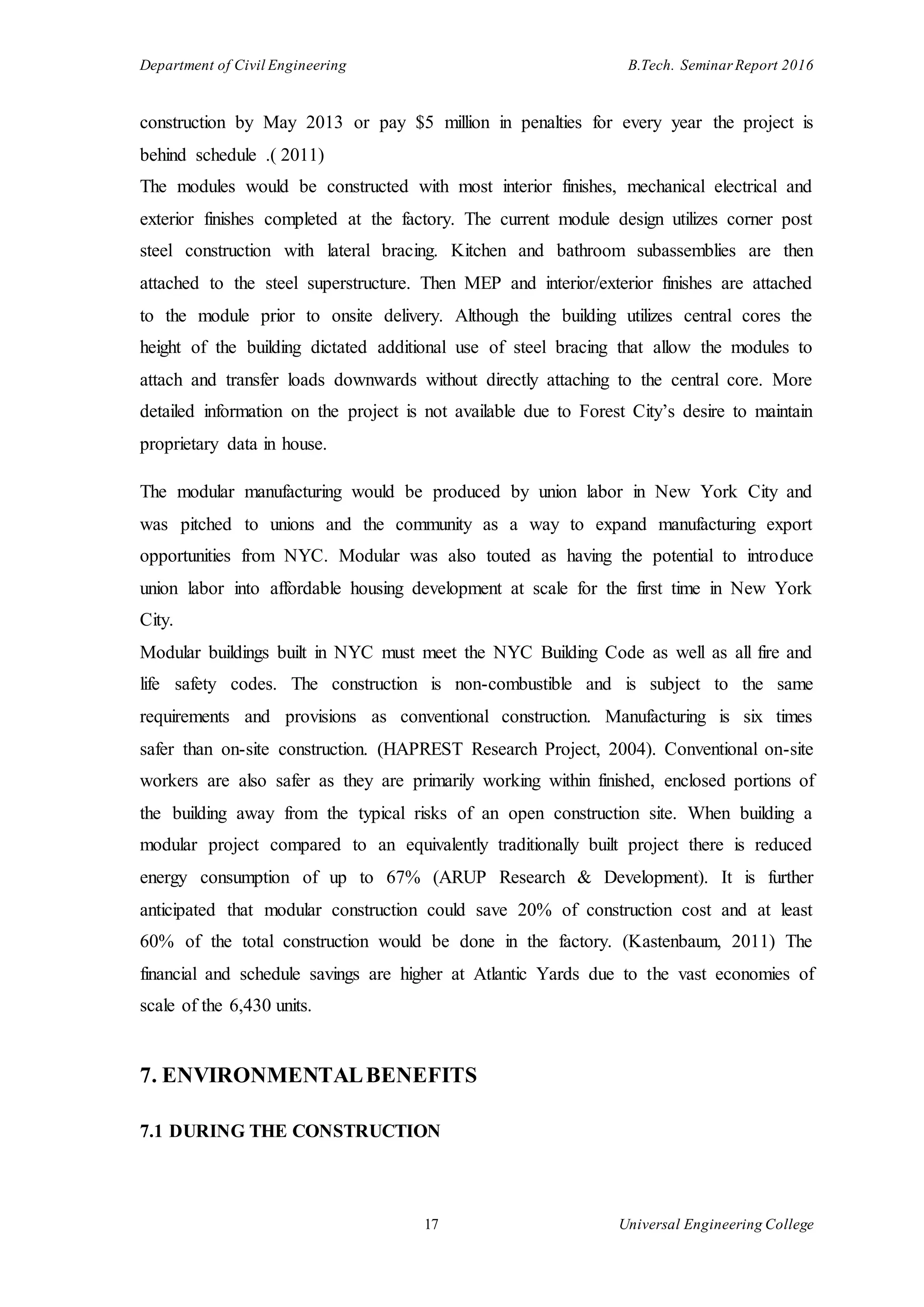 Department of Civil Engineering B.Tech. Seminar Report 2016
17 Universal Engineering College
construction by May 2013 or pay $5 million in penalties for every year the project is
behind schedule .( 2011)
The modules would be constructed with most interior finishes, mechanical electrical and
exterior finishes completed at the factory. The current module design utilizes corner post
steel construction with lateral bracing. Kitchen and bathroom subassemblies are then
attached to the steel superstructure. Then MEP and interior/exterior finishes are attached
to the module prior to onsite delivery. Although the building utilizes central cores the
height of the building dictated additional use of steel bracing that allow the modules to
attach and transfer loads downwards without directly attaching to the central core. More
detailed information on the project is not available due to Forest City’s desire to maintain
proprietary data in house.
The modular manufacturing would be produced by union labor in New York City and
was pitched to unions and the community as a way to expand manufacturing export
opportunities from NYC. Modular was also touted as having the potential to introduce
union labor into affordable housing development at scale for the first time in New York
City.
Modular buildings built in NYC must meet the NYC Building Code as well as all fire and
life safety codes. The construction is non-combustible and is subject to the same
requirements and provisions as conventional construction. Manufacturing is six times
safer than on-site construction. (HAPREST Research Project, 2004). Conventional on-site
workers are also safer as they are primarily working within finished, enclosed portions of
the building away from the typical risks of an open construction site. When building a
modular project compared to an equivalently traditionally built project there is reduced
energy consumption of up to 67% (ARUP Research & Development). It is further
anticipated that modular construction could save 20% of construction cost and at least
60% of the total construction would be done in the factory. (Kastenbaum, 2011) The
financial and schedule savings are higher at Atlantic Yards due to the vast economies of
scale of the 6,430 units.
7. ENVIRONMENTALBENEFITS
7.1 DURING THE CONSTRUCTION
 