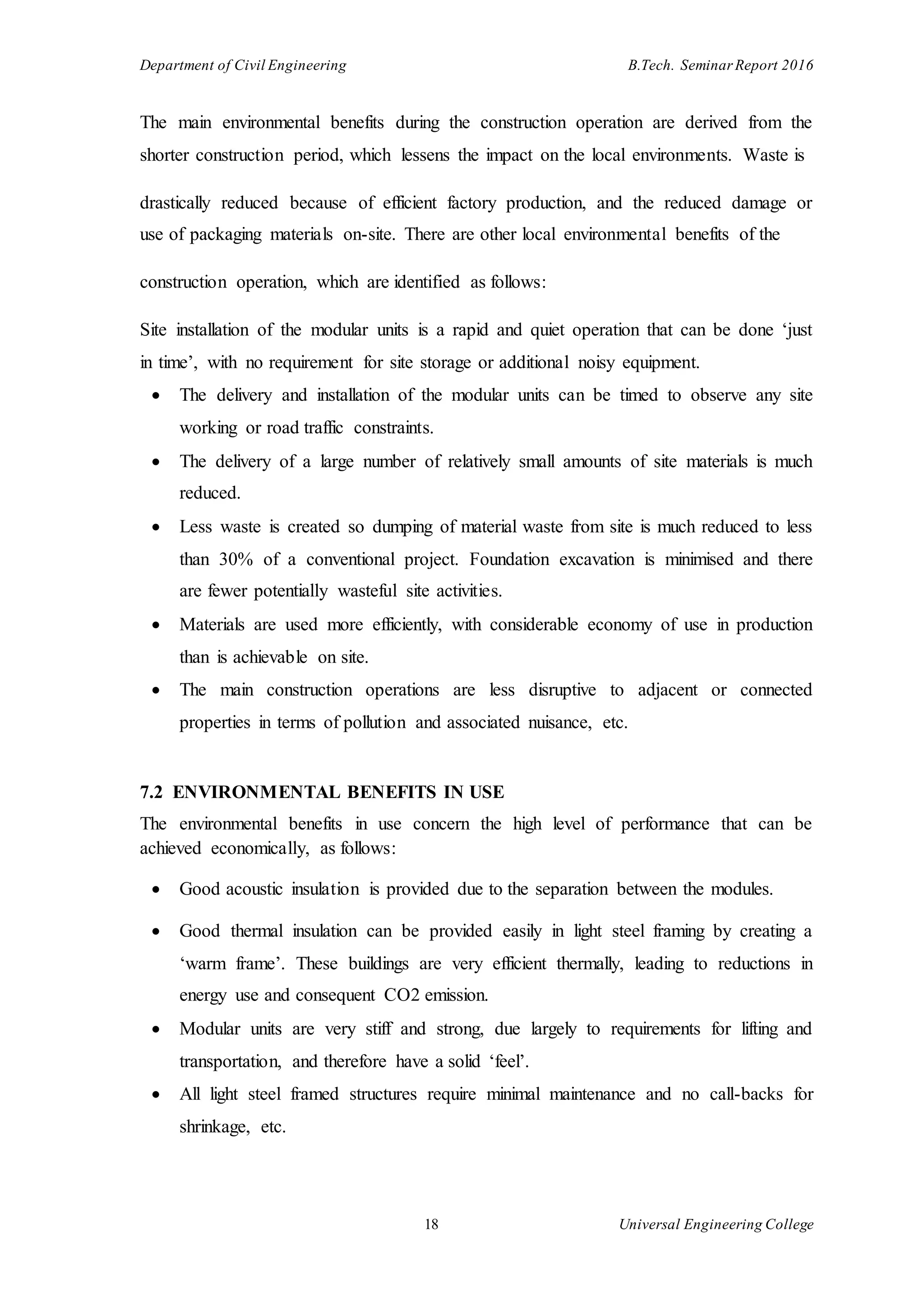 Department of Civil Engineering B.Tech. Seminar Report 2016
18 Universal Engineering College
The main environmental benefits during the construction operation are derived from the
shorter construction period, which lessens the impact on the local environments. Waste is
drastically reduced because of efficient factory production, and the reduced damage or
use of packaging materials on-site. There are other local environmental benefits of the
construction operation, which are identified as follows:
Site installation of the modular units is a rapid and quiet operation that can be done ‘just
in time’, with no requirement for site storage or additional noisy equipment.
 The delivery and installation of the modular units can be timed to observe any site
working or road traffic constraints.
 The delivery of a large number of relatively small amounts of site materials is much
reduced.
 Less waste is created so dumping of material waste from site is much reduced to less
than 30% of a conventional project. Foundation excavation is minimised and there
are fewer potentially wasteful site activities.
 Materials are used more efficiently, with considerable economy of use in production
than is achievable on site.
 The main construction operations are less disruptive to adjacent or connected
properties in terms of pollution and associated nuisance, etc.
7.2 ENVIRONMENTAL BENEFITS IN USE
The environmental benefits in use concern the high level of performance that can be
achieved economically, as follows:
 Good acoustic insulation is provided due to the separation between the modules.
 Good thermal insulation can be provided easily in light steel framing by creating a
‘warm frame’. These buildings are very efficient thermally, leading to reductions in
energy use and consequent CO2 emission.
 Modular units are very stiff and strong, due largely to requirements for lifting and
transportation, and therefore have a solid ‘feel’.
 All light steel framed structures require minimal maintenance and no call-backs for
shrinkage, etc.
 