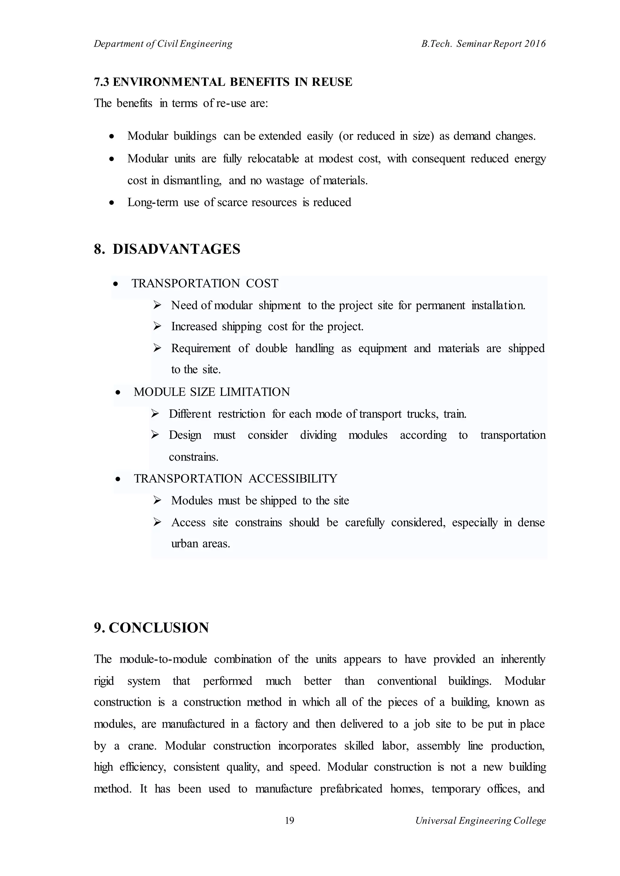 Department of Civil Engineering B.Tech. Seminar Report 2016
19 Universal Engineering College
7.3 ENVIRONMENTAL BENEFITS IN REUSE
The benefits in terms of re-use are:
 Modular buildings can be extended easily (or reduced in size) as demand changes.
 Modular units are fully relocatable at modest cost, with consequent reduced energy
cost in dismantling, and no wastage of materials.
 Long-term use of scarce resources is reduced
8. DISADVANTAGES
 TRANSPORTATION COST
 Need of modular shipment to the project site for permanent installation.
 Increased shipping cost for the project.
 Requirement of double handling as equipment and materials are shipped
to the site.
 MODULE SIZE LIMITATION
 Different restriction for each mode of transport trucks, train.
 Design must consider dividing modules according to transportation
constrains.
 TRANSPORTATION ACCESSIBILITY
 Modules must be shipped to the site
 Access site constrains should be carefully considered, especially in dense
urban areas.
9. CONCLUSION
The module-to-module combination of the units appears to have provided an inherently
rigid system that performed much better than conventional buildings. Modular
construction is a construction method in which all of the pieces of a building, known as
modules, are manufactured in a factory and then delivered to a job site to be put in place
by a crane. Modular construction incorporates skilled labor, assembly line production,
high efficiency, consistent quality, and speed. Modular construction is not a new building
method. It has been used to manufacture prefabricated homes, temporary offices, and
 