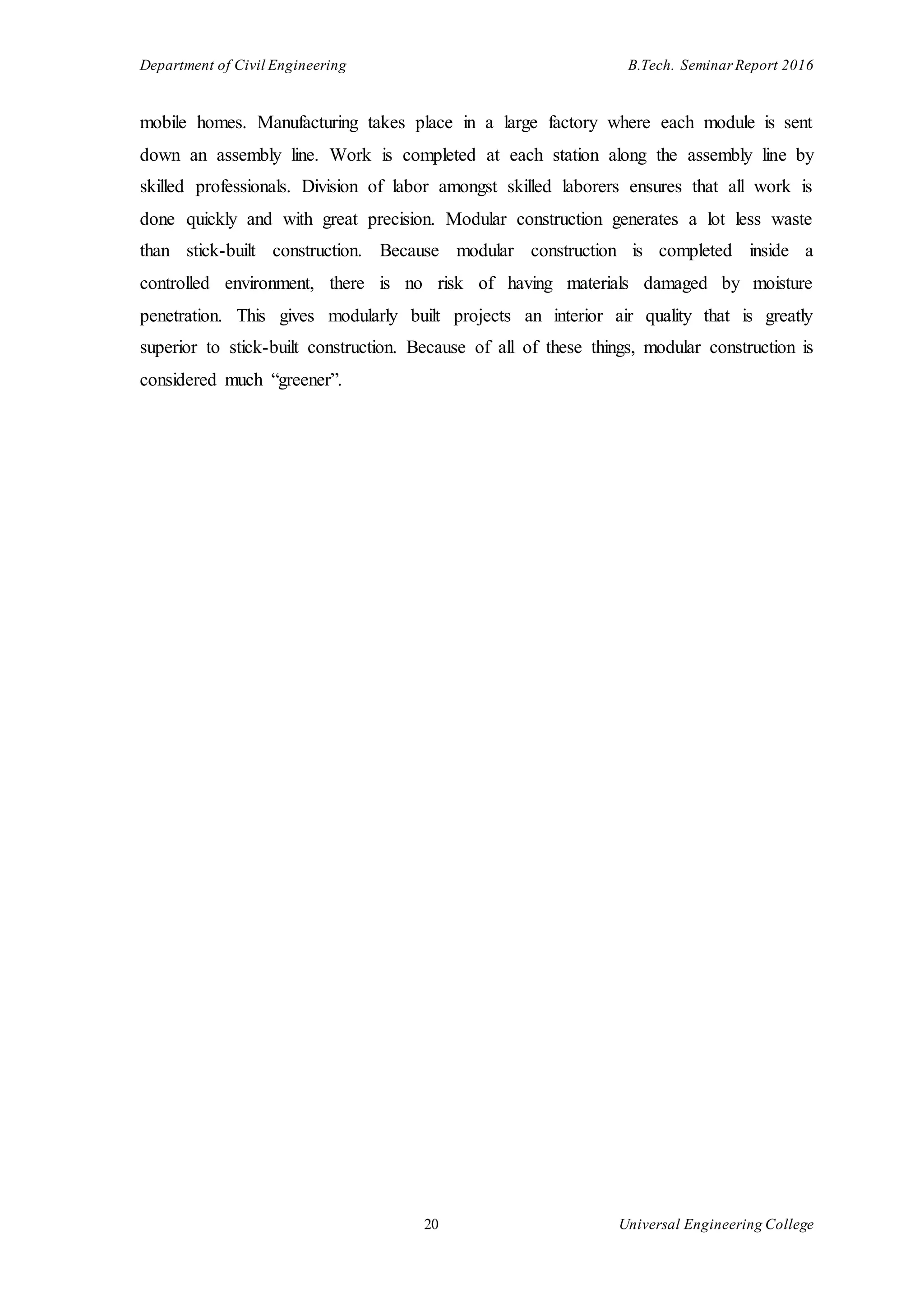 Department of Civil Engineering B.Tech. Seminar Report 2016
20 Universal Engineering College
mobile homes. Manufacturing takes place in a large factory where each module is sent
down an assembly line. Work is completed at each station along the assembly line by
skilled professionals. Division of labor amongst skilled laborers ensures that all work is
done quickly and with great precision. Modular construction generates a lot less waste
than stick-built construction. Because modular construction is completed inside a
controlled environment, there is no risk of having materials damaged by moisture
penetration. This gives modularly built projects an interior air quality that is greatly
superior to stick-built construction. Because of all of these things, modular construction is
considered much “greener”.
 