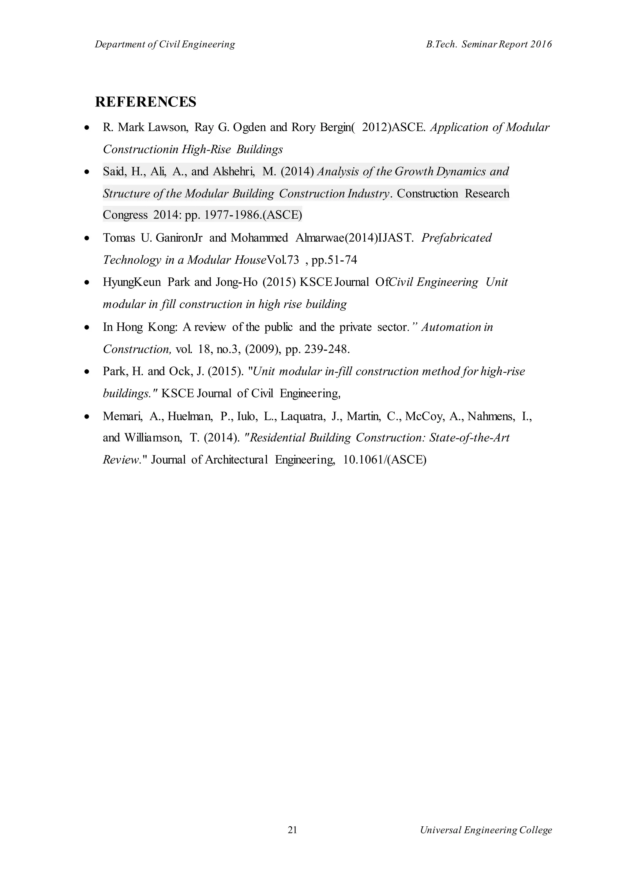 Department of Civil Engineering B.Tech. Seminar Report 2016
21 Universal Engineering College
REFERENCES
 R. Mark Lawson, Ray G. Ogden and Rory Bergin( 2012)ASCE. Application of Modular
Constructionin High-Rise Buildings
 Said, H., Ali, A., and Alshehri, M. (2014) Analysis of the Growth Dynamics and
Structure of the Modular Building Construction Industry. Construction Research
Congress 2014: pp. 1977-1986.(ASCE)
 Tomas U. GanironJr and Mohammed Almarwae(2014)IJAST. Prefabricated
Technology in a Modular HouseVol.73 , pp.51-74
 HyungKeun Park and Jong-Ho (2015) KSCEJournal OfCivil Engineering Unit
modular in fill construction in high rise building
 In Hong Kong: A review of the public and the private sector.” Automation in
Construction, vol. 18, no.3, (2009), pp. 239-248.
 Park, H. and Ock, J. (2015). "Unit modular in-fill construction method for high-rise
buildings." KSCE Journal of Civil Engineering,
 Memari, A., Huelman, P., Iulo, L., Laquatra, J., Martin, C., McCoy, A., Nahmens, I.,
and Williamson, T. (2014). "Residential Building Construction: State-of-the-Art
Review." Journal of Architectural Engineering, 10.1061/(ASCE)
 